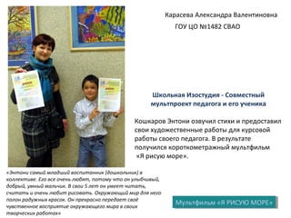 Карасева Александра Валентиновна
ГОУ ЦО №1482 СВАО
Мультфильм «Я РИСУЮ МОРЕ»Мультфильм «Я РИСУЮ МОРЕ»
Школьная Изостудия - Совместный
мультпроект педагога и его ученика
Кошкаров Энтони озвучил стихи и предоставил
свои художественные работы для курсовой
работы своего педагога. В результате
получился короткометражный мультфильм
«Я рисую море».
«Энтони самый младший воспитанник (дошкольник) в
коллективе. Его все очень любят, потому что он улыбчивый,
добрый, умный мальчик. В свои 5 лет он умеет читать,
считать и очень любит рисовать. Окружающий мир для него
полон радужных красок. Он прекрасно передает своё
чувственное восприятие окружающего мира в своих
творческих работах»
 