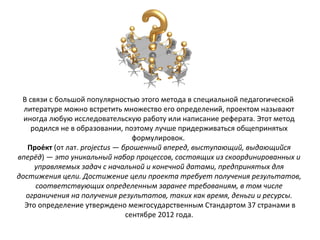 В связи с большой популярностью этого метода в специальной педагогической
литературе можно встретить множество его определений, проектом называют
иногда любую исследовательскую работу или написание реферата. Этот метод
родился не в образовании, поэтому лучше придерживаться общепринятых
формулировок.
Прое́кт (от лат. projectus — брошенный вперед, выступающий, выдающийся
вперёд) — это уникальный набор процессов, состоящих из скоординированных и
управляемых задач с начальной и конечной датами, предпринятых для
достижения цели. Достижение цели проекта требует получения результатов,
соответствующих определенным заранее требованиям, в том числе
ограничения на получения результатов, таких как время, деньги и ресурсы.
Это определение утверждено межгосударственным Стандартом 37 странами в
сентябре 2012 года.
 