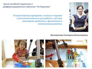 Центр лечебной педагогики и
дифференцированного обучения "На Королева"
Филимонова Екатерина Вячеславовна
В нашем Центре программа по мульт-терапии
стала использоваться для работы с детьми,
имеющими проблемы в физическом и
психическом развитии.
 