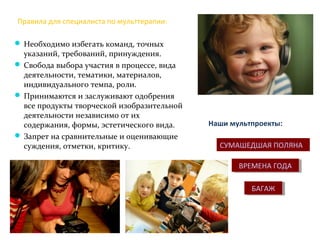 Правила для специалиста по мульттерапии:
 Необходимо избегать команд, точных
указаний, требований, принуждения.
 Свобода выбора участия в процессе, вида
деятельности, тематики, материалов,
индивидуального темпа, роли.
 Принимаются и заслуживают одобрения
все продукты творческой изобразительной
деятельности независимо от их
содержания, формы, эстетического вида.
 Запрет на сравнительные и оценивающие
суждения, отметки, критику.
БАГАЖБАГАЖ
ВРЕМЕНА ГОДАВРЕМЕНА ГОДА
СУМАШЕДШАЯ ПОЛЯНА
Наши мультпроекты:
 