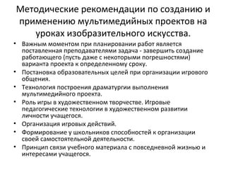 Методические рекомендации по созданию и
применению мультимедийных проектов на
уроках изобразительного искусства.
• Важным моментом при планировании работ является
поставленная преподавателями задача - завершить создание
работающего (пусть даже с некоторыми погрешностями)
варианта проекта к определенному сроку.
• Постановка образовательных целей при организации игрового
общения.
• Технология построения драматургии выполнения
мультимедийного проекта.
• Роль игры в художественном творчестве. Игровые
педагогические технологии в художественном развитии
личности учащегося.
• Организация игровых действий.
• Формирование у школьников способностей к организации
своей самостоятельной деятельности.
• Принцип связи учебного материала с повседневной жизнью и
интересами учащегося.
 