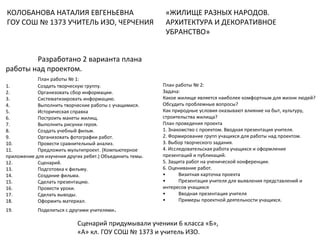 КОЛОБАНОВА НАТАЛИЯ ЕВГЕНЬЕВНА
ГОУ СОШ № 1373 УЧИТЕЛЬ ИЗО, ЧЕРЧЕНИЯ
«ЖИЛИЩЕ РАЗНЫХ НАРОДОВ.
АРХИТЕКТУРА И ДЕКОРАТИВНОЕ
УБРАНСТВО»
Разработано 2 варианта плана
работы над проектом.
План работы № 1:
1. Создать творческую группу.
2. Организовать сбор информации.
3. Систематизировать информацию.
4. Выполнить творческие работы с учащимися.
5. Историческая справка
6. Построить макеты жилищ.
7. Выполнить рисунки героя.
8. Создать учебный фильм.
9. Организовать фотографии работ.
10. Провести сравнительный анализ.
11. Предложить мультипроект. (Компьютерное
приложение для изучения других ребят.) Объединить темы.
12. Сценарий.
13. Подготовка к фильму.
14. Создание фильма.
15. Сделать презентацию.
16. Провести уроки.
17. Сделать выводы.
18. Оформить материал.
19. Поделиться с другими учителями.
План работы № 2:
Задача:
Какое жилище является наиболее комфортным для жизни людей?
Обсудить проблемные вопросы?
Как природные условия оказывают влияние на быт, культуру,
строительства жилища?
План проведения проекта
1. Знакомство с проектом. Вводная презентация учителя.
2. Формирование групп учащихся для работы над проектом.
3. Выбор творческого задания.
4. Исследовательская работа учащихся и оформление
презентаций и публикаций.
5. Защита работ на ученической конференции.
6. Оценивание работ.
• Визитная карточка проекта
• Презентация учителя для выявления представлений и
интересов учащихся
• Вводная презентация учителя
• Примеры проектной деятельности учащихся.
Сценарий придумывали ученики 6 класса «Б»,
«А» кл. ГОУ СОШ № 1373 и учитель ИЗО.
 
