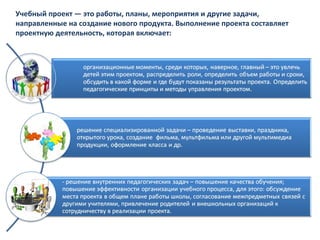 Учебный проект — это работы, планы, мероприятия и другие задачи,
направленные на создание нового продукта. Выполнение проекта составляет
проектную деятельность, которая включает:
 