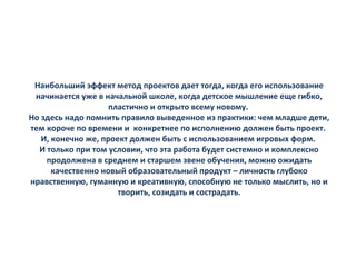 Наибольший эффект метод проектов дает тогда, когда его использование
начинается уже в начальной школе, когда детское мышление еще гибко,
пластично и открыто всему новому.
Но здесь надо помнить правило выведенное из практики: чем младше дети,
тем короче по времени и конкретнее по исполнению должен быть проект.
И, конечно же, проект должен быть с использованием игровых форм.
И только при том условии, что эта работа будет системно и комплексно
продолжена в среднем и старшем звене обучения, можно ожидать
качественно новый образовательный продукт – личность глубоко
нравственную, гуманную и креативную, способную не только мыслить, но и
творить, созидать и сострадать.
 