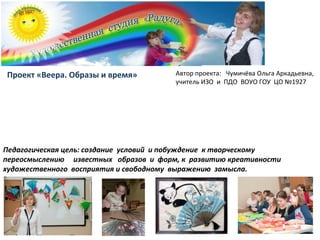 Педагогическая цель: создание условий и побуждение к творческому
переосмыслению известных образов и форм, к развитию креативности
художественного восприятия и свободному выражению замысла.
Проект «Веера. Образы и время» Автор проекта: Чумичёва Ольга Аркадьевна,
учитель ИЗО и ПДО ВОУО ГОУ ЦО №1927
 