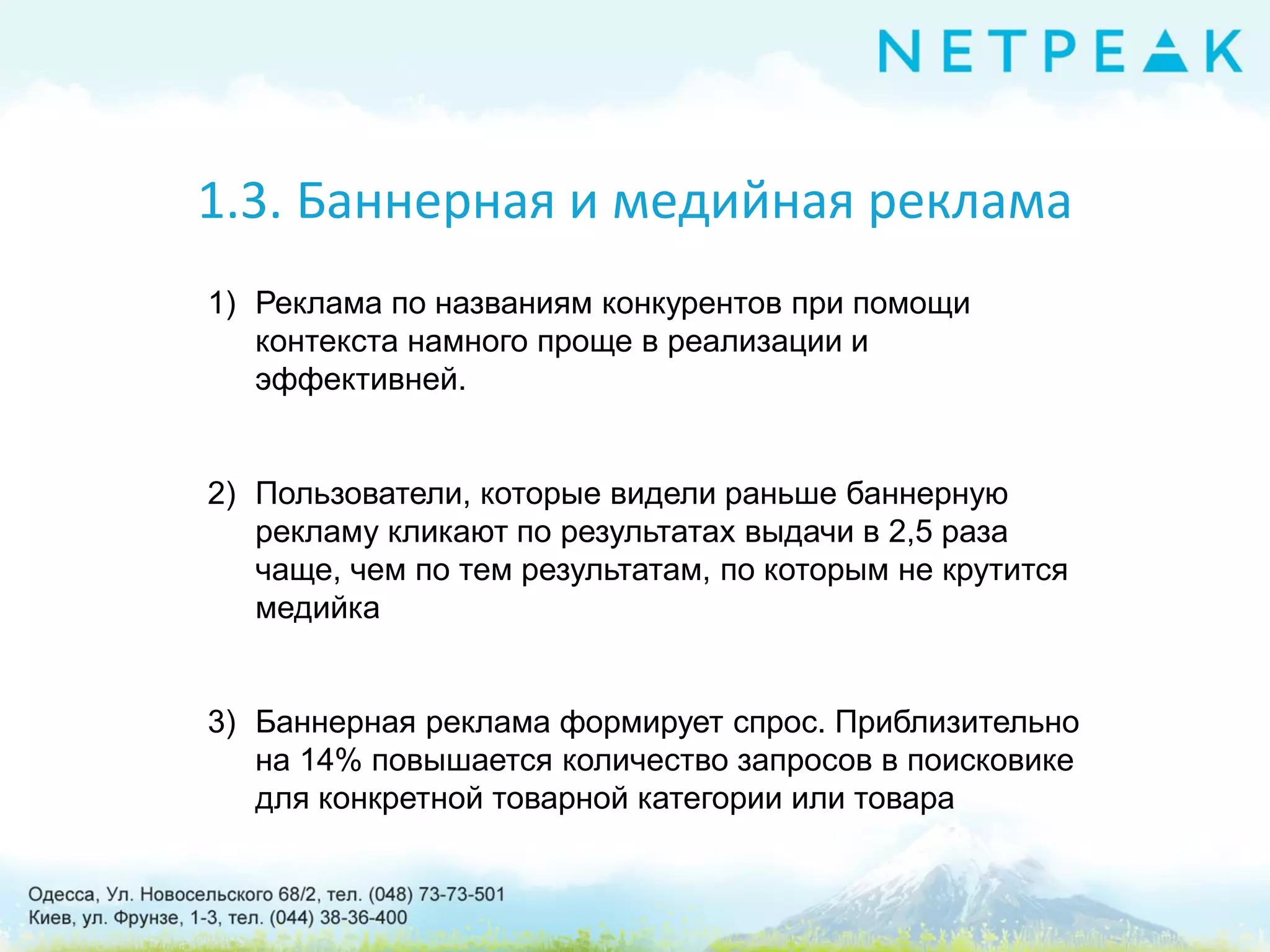 1.3. Баннерная и медийная реклама
1) Реклама по названиям конкурентов при помощи
контекста намного проще в реализации и
эффективней.
2) Пользователи, которые видели раньше баннерную
рекламу кликают по результатах выдачи в 2,5 раза
чаще, чем по тем результатам, по которым не крутится
медийка
3) Баннерная реклама формирует спрос. Приблизительно
на 14% повышается количество запросов в поисковике
для конкретной товарной категории или товара
 