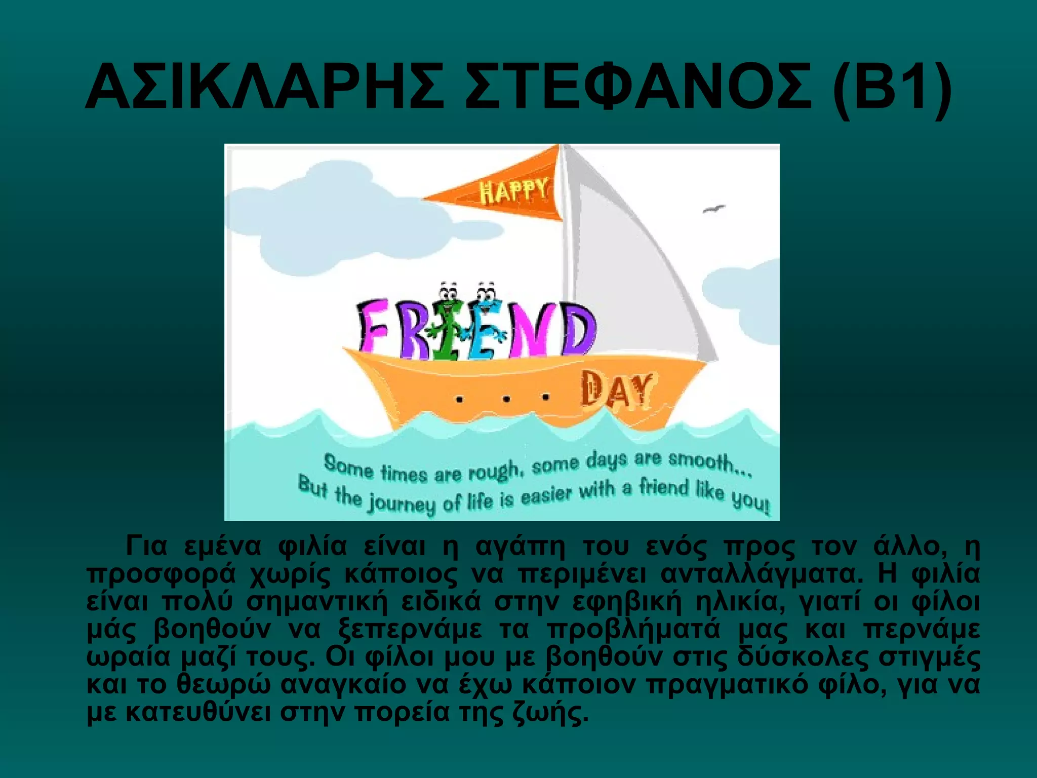 ΑΣΙΚΛΑΡΗΣ ΣΤΕΦΑΝΟΣ (Β1)
Για εμένα φιλία είναι η αγάπη του ενός προς τον άλλο, η
προσφορά χωρίς κάποιος να περιμένει ανταλλάγματα. Η φιλία
είναι πολύ σημαντική ειδικά στην εφηβική ηλικία, γιατί οι φίλοι
μάς βοηθούν να ξεπερνάμε τα προβλήματά μας και περνάμε
ωραία μαζί τους. Οι φίλοι μου με βοηθούν στις δύσκολες στιγμές
και το θεωρώ αναγκαίο να έχω κάποιον πραγματικό φίλο, για να
με κατευθύνει στην πορεία της ζωής.
 