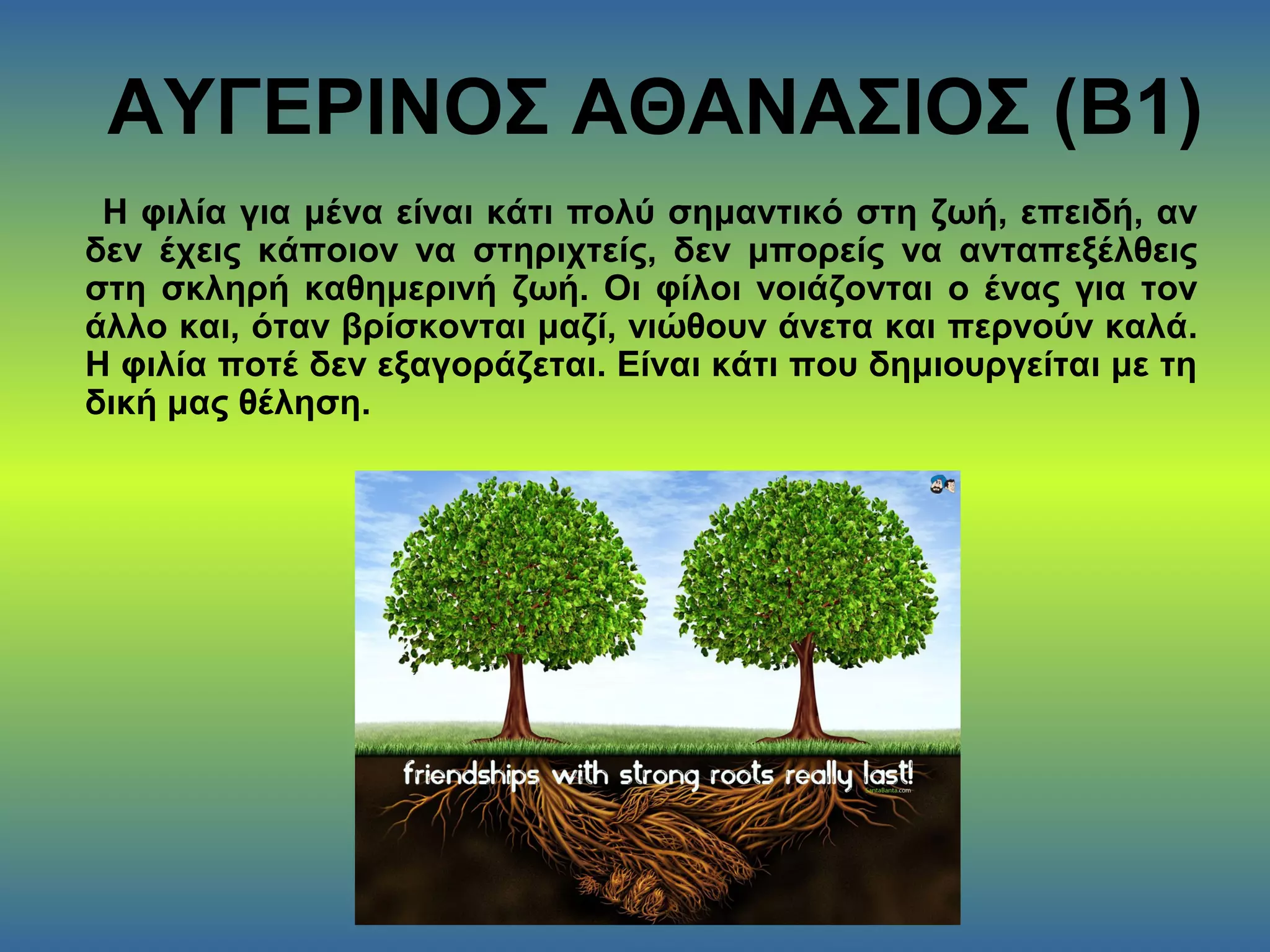 ΑΥΓΕΡΙΝΟΣ ΑΘΑΝΑΣΙΟΣ (Β1)
Η φιλία για μένα είναι κάτι πολύ σημαντικό στη ζωή, επειδή, αν
δεν έχεις κάποιον να στηριχτείς, δεν μπορείς να ανταπεξέλθεις
στη σκληρή καθημερινή ζωή. Οι φίλοι νοιάζονται ο ένας για τον
άλλο και, όταν βρίσκονται μαζί, νιώθουν άνετα και περνούν καλά.
Η φιλία ποτέ δεν εξαγοράζεται. Είναι κάτι που δημιουργείται με τη
δική μας θέληση.
 