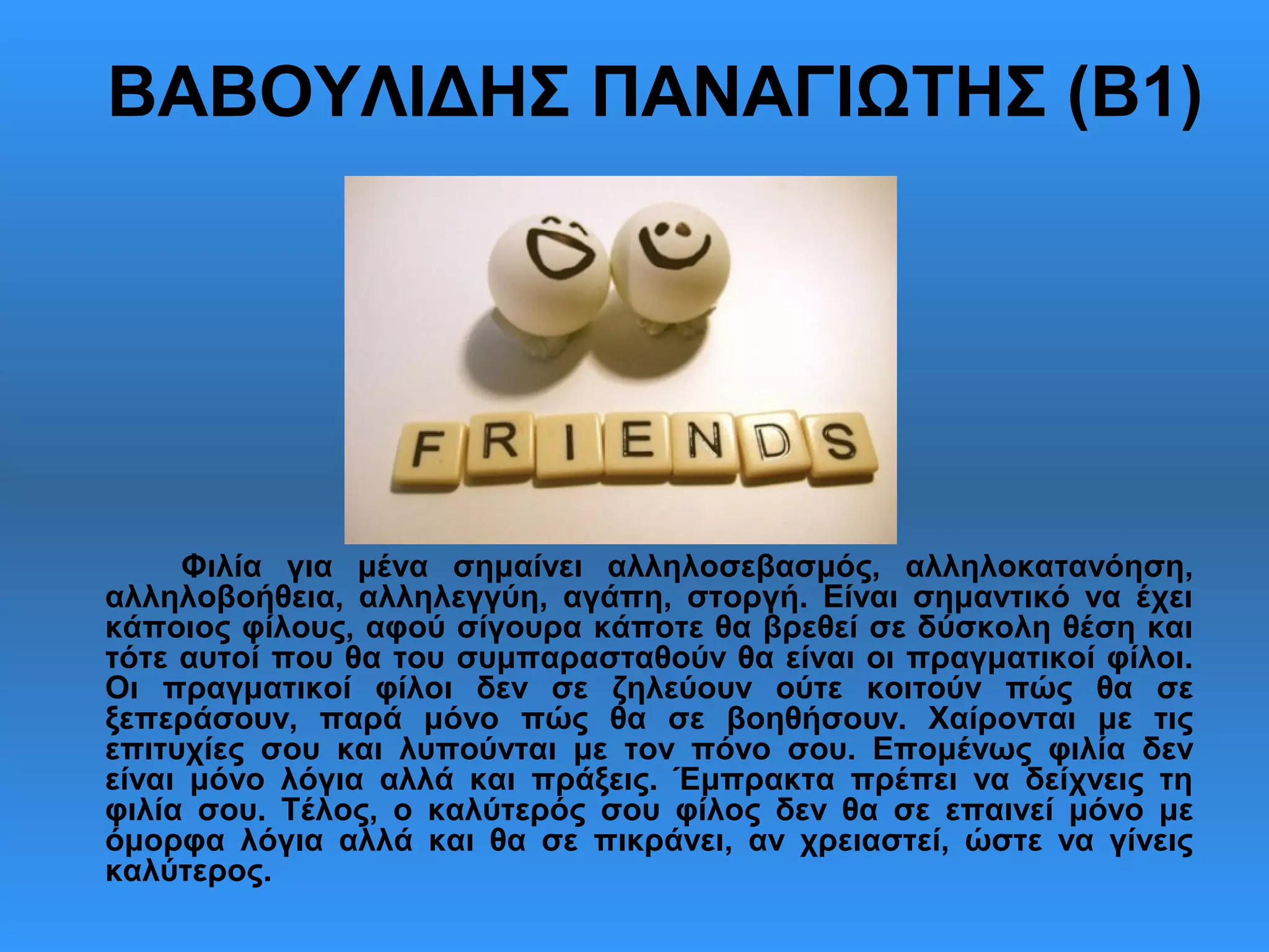 ΒΑΒΟΥΛΙΔΗΣ ΠΑΝΑΓΙΩΤΗΣ (Β1)
Φιλία για μένα σημαίνει αλληλοσεβασμός, αλληλοκατανόηση,
αλληλοβοήθεια, αλληλεγγύη, αγάπη, στοργή. Είναι σημαντικό να έχει
κάποιος φίλους, αφού σίγουρα κάποτε θα βρεθεί σε δύσκολη θέση και
τότε αυτοί που θα του συμπαρασταθούν θα είναι οι πραγματικοί φίλοι.
Οι πραγματικοί φίλοι δεν σε ζηλεύουν ούτε κοιτούν πώς θα σε
ξεπεράσουν, παρά μόνο πώς θα σε βοηθήσουν. Χαίρονται με τις
επιτυχίες σου και λυπούνται με τον πόνο σου. Επομένως φιλία δεν
είναι μόνο λόγια αλλά και πράξεις. Έμπρακτα πρέπει να δείχνεις τη
φιλία σου. Τέλος, ο καλύτερός σου φίλος δεν θα σε επαινεί μόνο με
όμορφα λόγια αλλά και θα σε πικράνει, αν χρειαστεί, ώστε να γίνεις
καλύτερος.
 