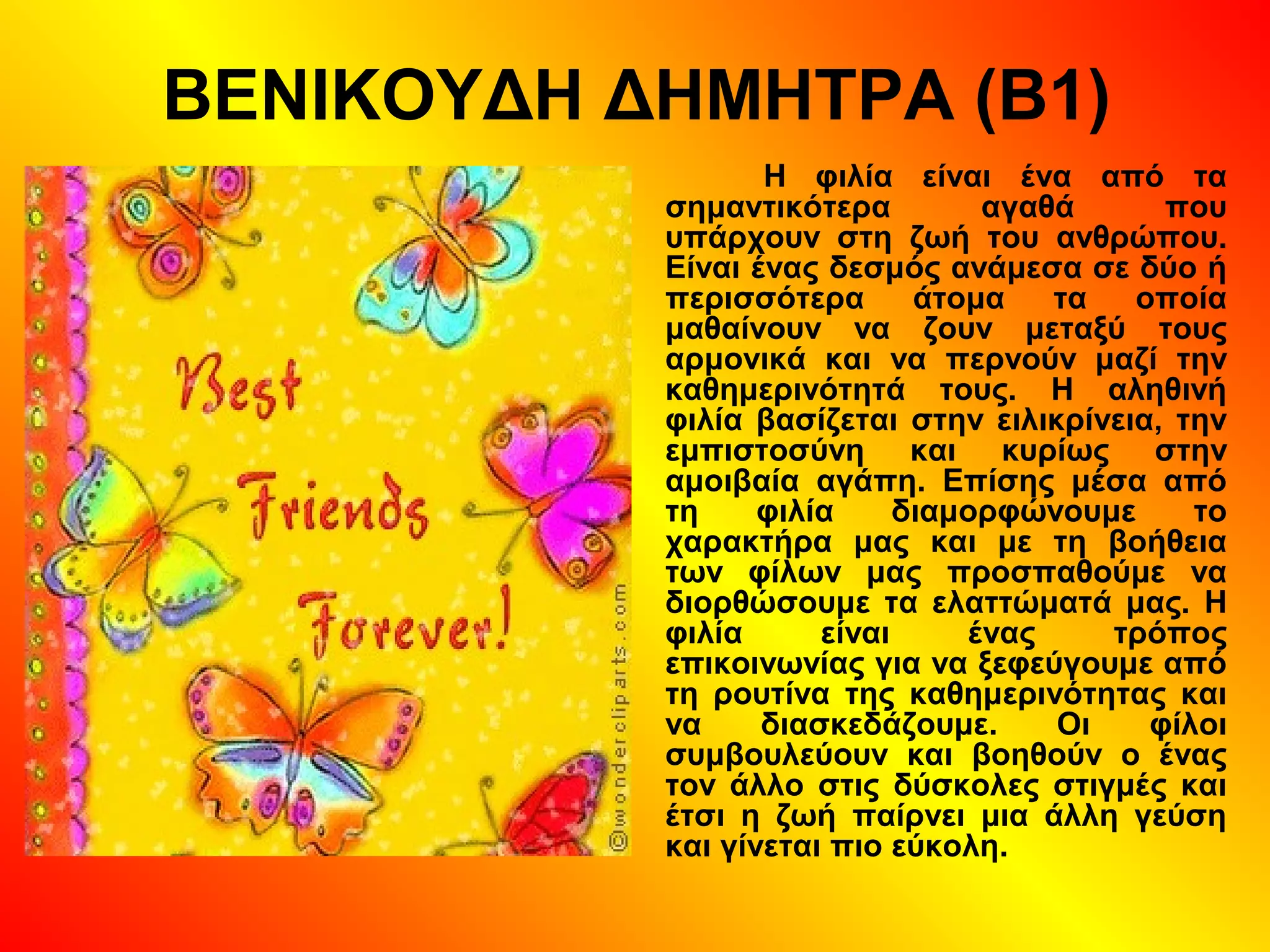 ΒΕΝΙΚΟΥΔΗ ΔΗΜΗΤΡΑ (Β1)
Η φιλία είναι ένα από τα
σημαντικότερα αγαθά που
υπάρχουν στη ζωή του ανθρώπου.
Είναι ένας δεσμός ανάμεσα σε δύο ή
περισσότερα άτομα τα οποία
μαθαίνουν να ζουν μεταξύ τους
αρμονικά και να περνούν μαζί την
καθημερινότητά τους. Η αληθινή
φιλία βασίζεται στην ειλικρίνεια, την
εμπιστοσύνη και κυρίως στην
αμοιβαία αγάπη. Επίσης μέσα από
τη φιλία διαμορφώνουμε το
χαρακτήρα μας και με τη βοήθεια
των φίλων μας προσπαθούμε να
διορθώσουμε τα ελαττώματά μας. Η
φιλία είναι ένας τρόπος
επικοινωνίας για να ξεφεύγουμε από
τη ρουτίνα της καθημερινότητας και
να διασκεδάζουμε. Οι φίλοι
συμβουλεύουν και βοηθούν ο ένας
τον άλλο στις δύσκολες στιγμές και
έτσι η ζωή παίρνει μια άλλη γεύση
και γίνεται πιο εύκολη.
 