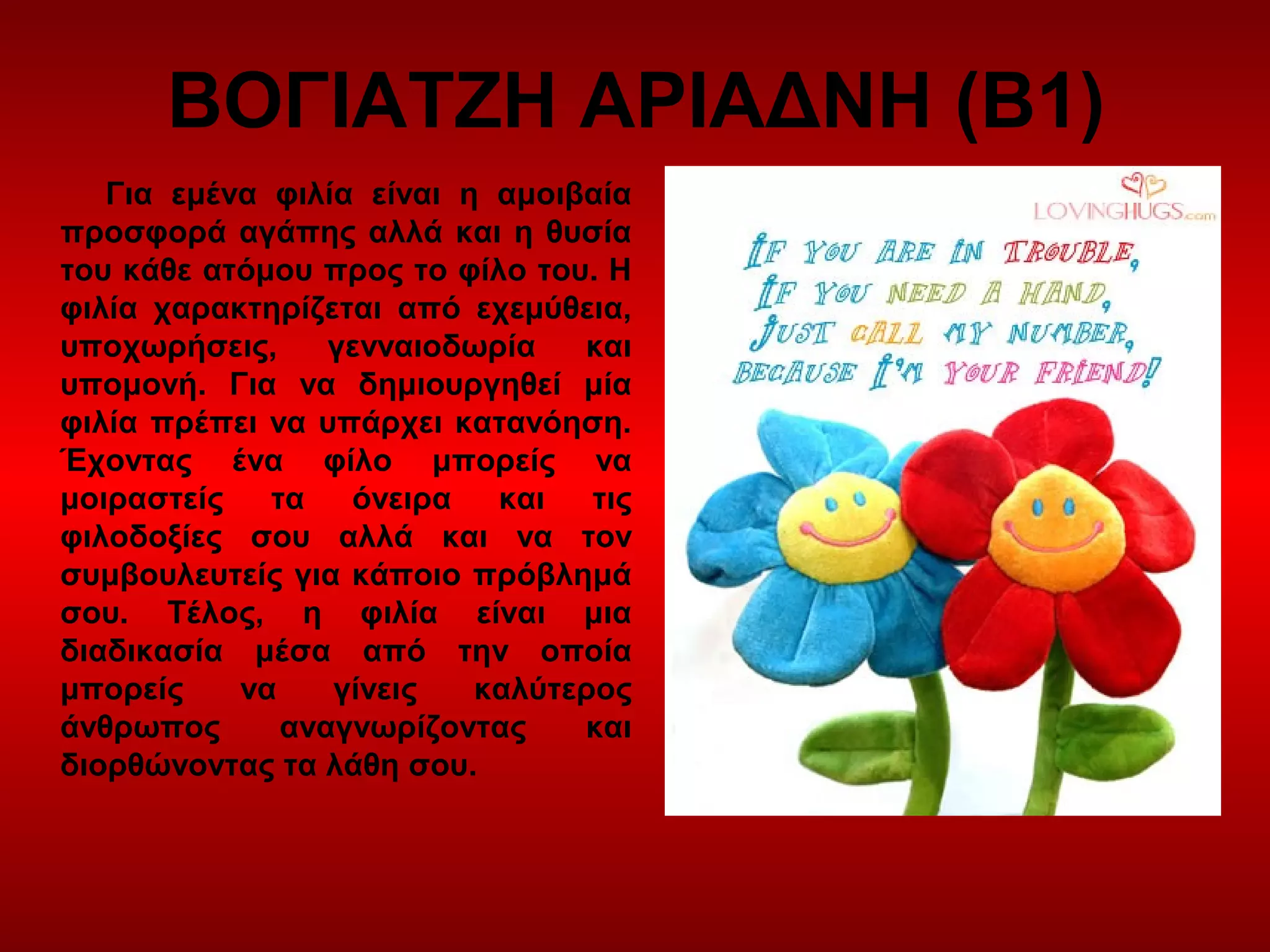 ΒΟΓΙΑΤΖΗ ΑΡΙΑΔΝΗ (Β1)
Για εμένα φιλία είναι η αμοιβαία
προσφορά αγάπης αλλά και η θυσία
του κάθε ατόμου προς το φίλο του. Η
φιλία χαρακτηρίζεται από εχεμύθεια,
υποχωρήσεις, γενναιοδωρία και
υπομονή. Για να δημιουργηθεί μία
φιλία πρέπει να υπάρχει κατανόηση.
Έχοντας ένα φίλο μπορείς να
μοιραστείς τα όνειρα και τις
φιλοδοξίες σου αλλά και να τον
συμβουλευτείς για κάποιο πρόβλημά
σου. Τέλος, η φιλία είναι μια
διαδικασία μέσα από την οποία
μπορείς να γίνεις καλύτερος
άνθρωπος αναγνωρίζοντας και
διορθώνοντας τα λάθη σου.
 