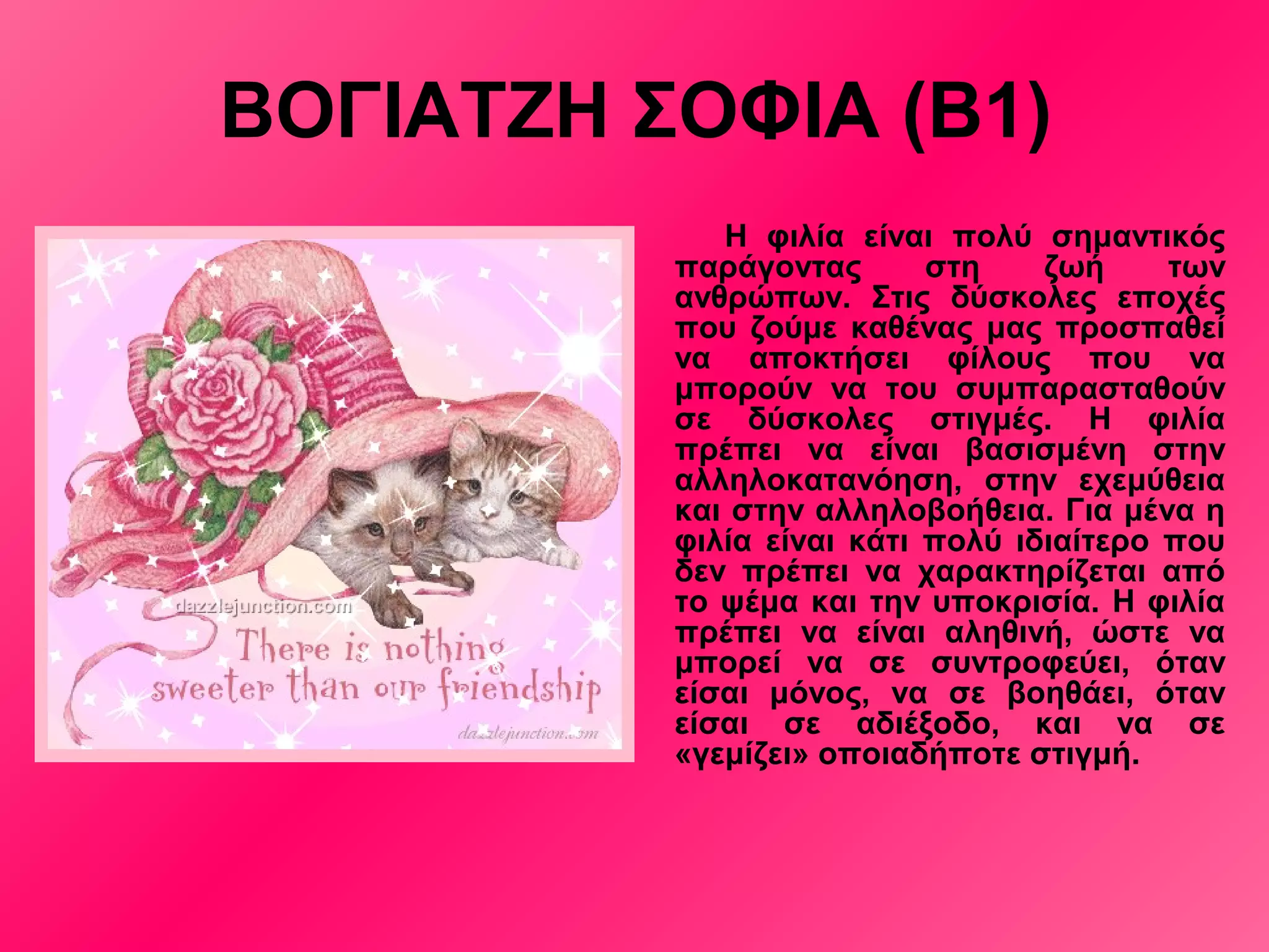 ΒΟΓΙΑΤΖΗ ΣΟΦΙΑ (Β1)
Η φιλία είναι πολύ σημαντικός
παράγοντας στη ζωή των
ανθρώπων. Στις δύσκολες εποχές
που ζούμε καθένας μας προσπαθεί
να αποκτήσει φίλους που να
μπορούν να του συμπαρασταθούν
σε δύσκολες στιγμές. Η φιλία
πρέπει να είναι βασισμένη στην
αλληλοκατανόηση, στην εχεμύθεια
και στην αλληλοβοήθεια. Για μένα η
φιλία είναι κάτι πολύ ιδιαίτερο που
δεν πρέπει να χαρακτηρίζεται από
το ψέμα και την υποκρισία. Η φιλία
πρέπει να είναι αληθινή, ώστε να
μπορεί να σε συντροφεύει, όταν
είσαι μόνος, να σε βοηθάει, όταν
είσαι σε αδιέξοδο, και να σε
«γεμίζει» οποιαδήποτε στιγμή.
 