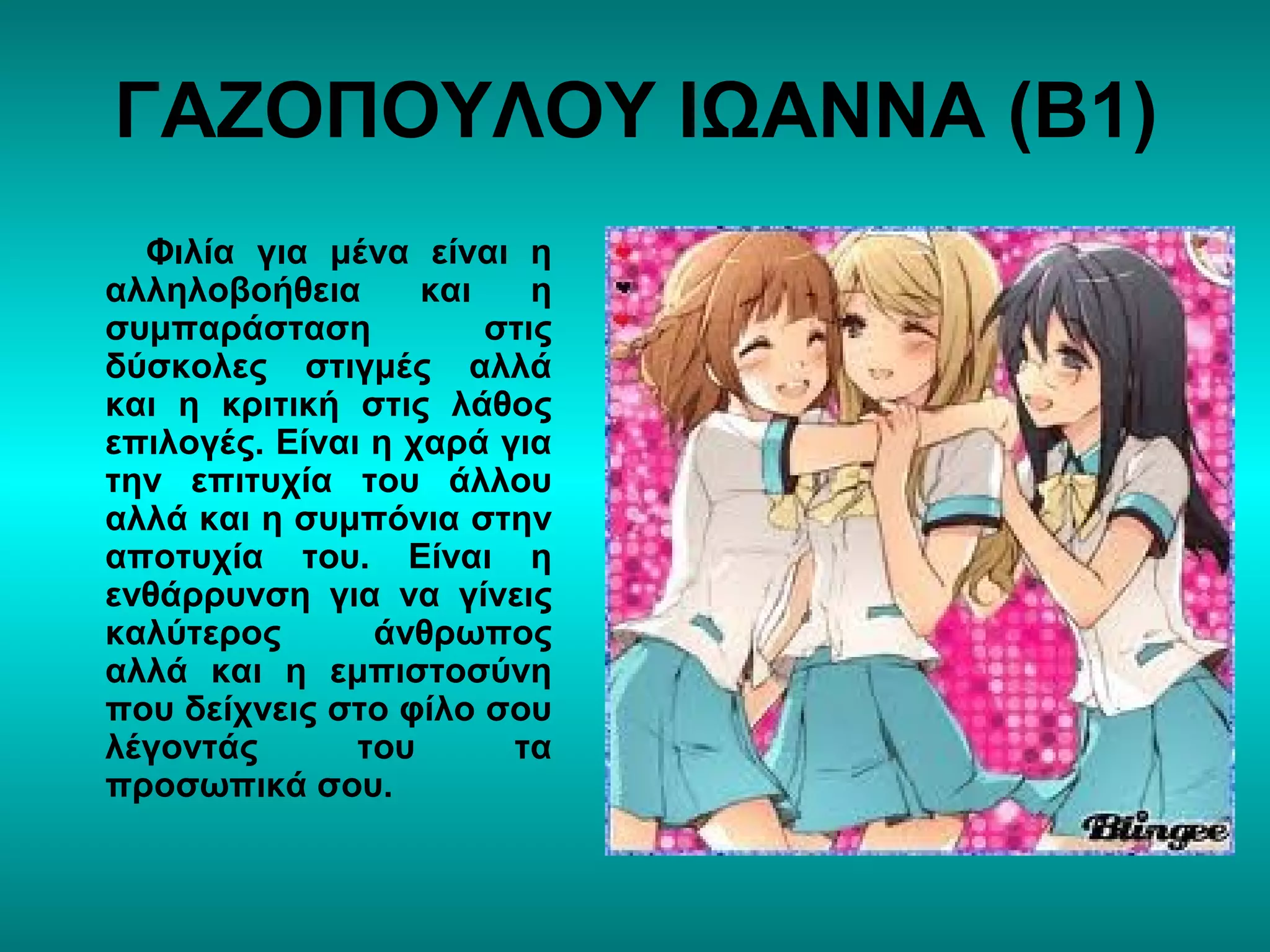 ΓΑΖΟΠΟΥΛΟΥ ΙΩΑΝΝΑ (Β1)
Φιλία για μένα είναι η
αλληλοβοήθεια και η
συμπαράσταση στις
δύσκολες στιγμές αλλά
και η κριτική στις λάθος
επιλογές. Είναι η χαρά για
την επιτυχία του άλλου
αλλά και η συμπόνια στην
αποτυχία του. Είναι η
ενθάρρυνση για να γίνεις
καλύτερος άνθρωπος
αλλά και η εμπιστοσύνη
που δείχνεις στο φίλο σου
λέγοντάς του τα
προσωπικά σου.
 