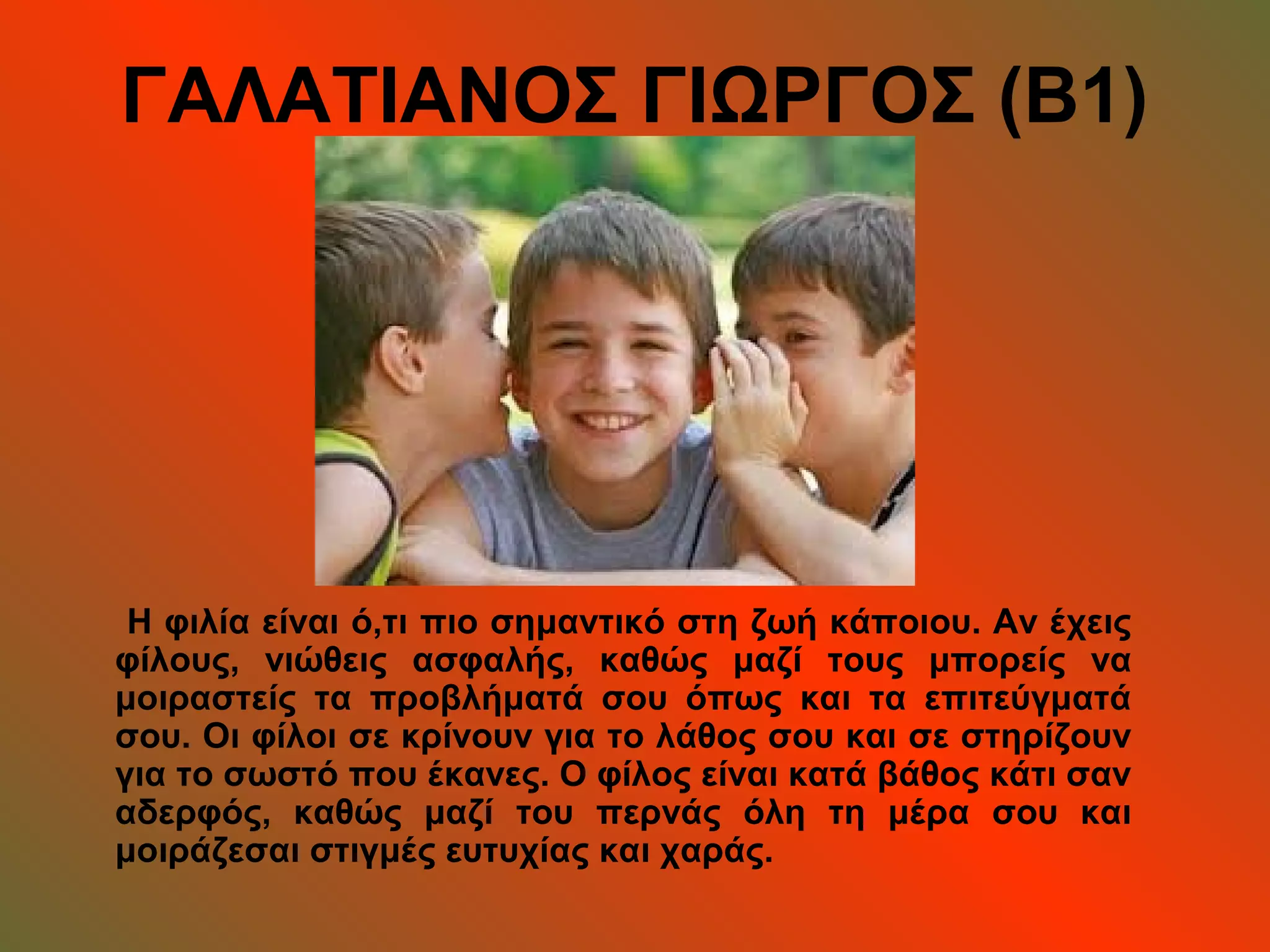 ΓΑΛΑΤΙΑΝΟΣ ΓΙΩΡΓΟΣ (Β1)
Η φιλία είναι ό,τι πιο σημαντικό στη ζωή κάποιου. Αν έχεις
φίλους, νιώθεις ασφαλής, καθώς μαζί τους μπορείς να
μοιραστείς τα προβλήματά σου όπως και τα επιτεύγματά
σου. Οι φίλοι σε κρίνουν για το λάθος σου και σε στηρίζουν
για το σωστό που έκανες. Ο φίλος είναι κατά βάθος κάτι σαν
αδερφός, καθώς μαζί του περνάς όλη τη μέρα σου και
μοιράζεσαι στιγμές ευτυχίας και χαράς.
 