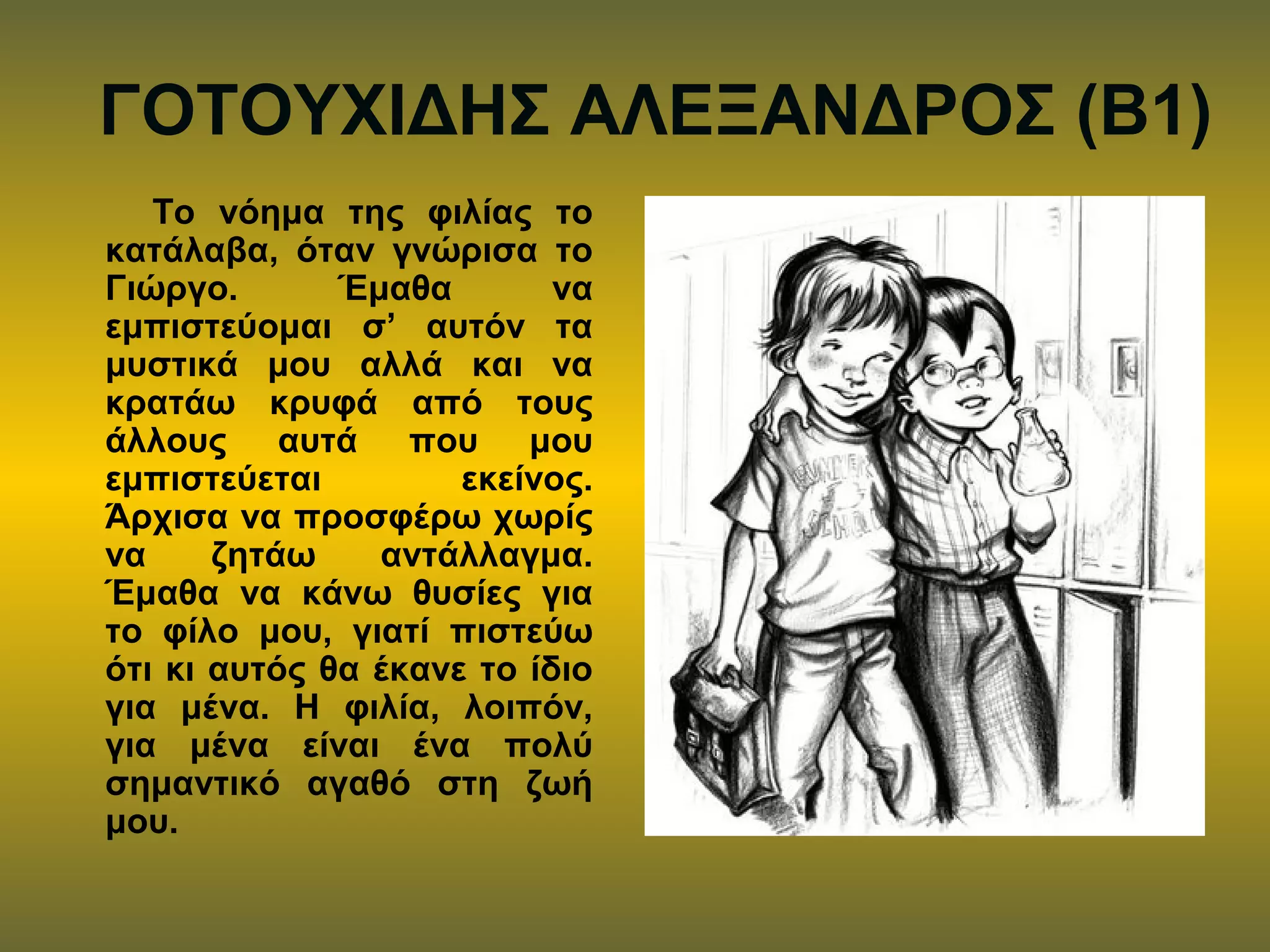 ΓΟΤΟΥΧΙΔΗΣ ΑΛΕΞΑΝΔΡΟΣ (Β1)
Το νόημα της φιλίας το
κατάλαβα, όταν γνώρισα το
Γιώργο. Έμαθα να
εμπιστεύομαι σ’ αυτόν τα
μυστικά μου αλλά και να
κρατάω κρυφά από τους
άλλους αυτά που μου
εμπιστεύεται εκείνος.
Άρχισα να προσφέρω χωρίς
να ζητάω αντάλλαγμα.
Έμαθα να κάνω θυσίες για
το φίλο μου, γιατί πιστεύω
ότι κι αυτός θα έκανε το ίδιο
για μένα. Η φιλία, λοιπόν,
για μένα είναι ένα πολύ
σημαντικό αγαθό στη ζωή
μου.
 