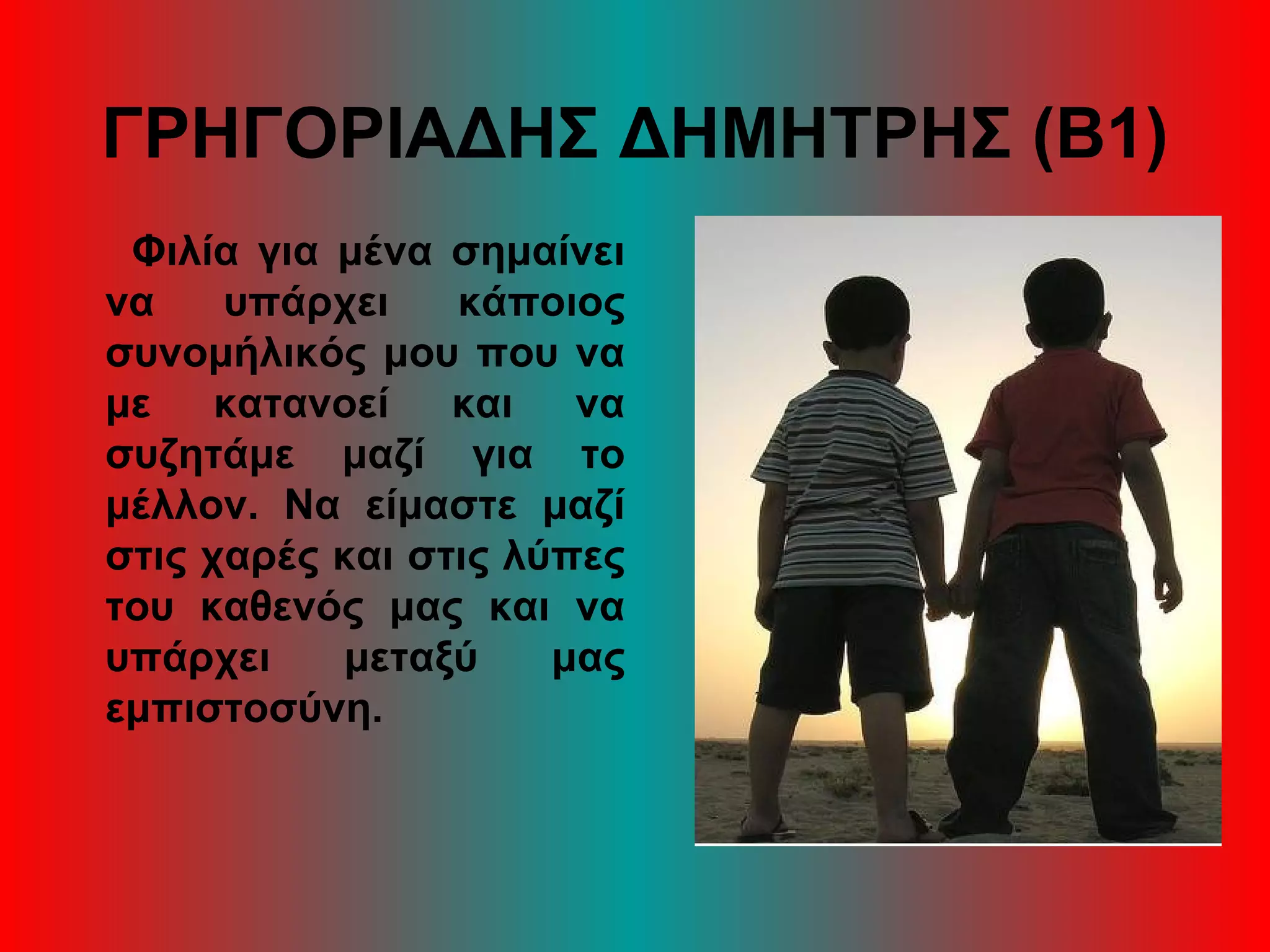 ΓΡΗΓΟΡΙΑΔΗΣ ΔΗΜΗΤΡΗΣ (Β1)
Φιλία για μένα σημαίνει
να υπάρχει κάποιος
συνομήλικός μου που να
με κατανοεί και να
συζητάμε μαζί για το
μέλλον. Να είμαστε μαζί
στις χαρές και στις λύπες
του καθενός μας και να
υπάρχει μεταξύ μας
εμπιστοσύνη.
 