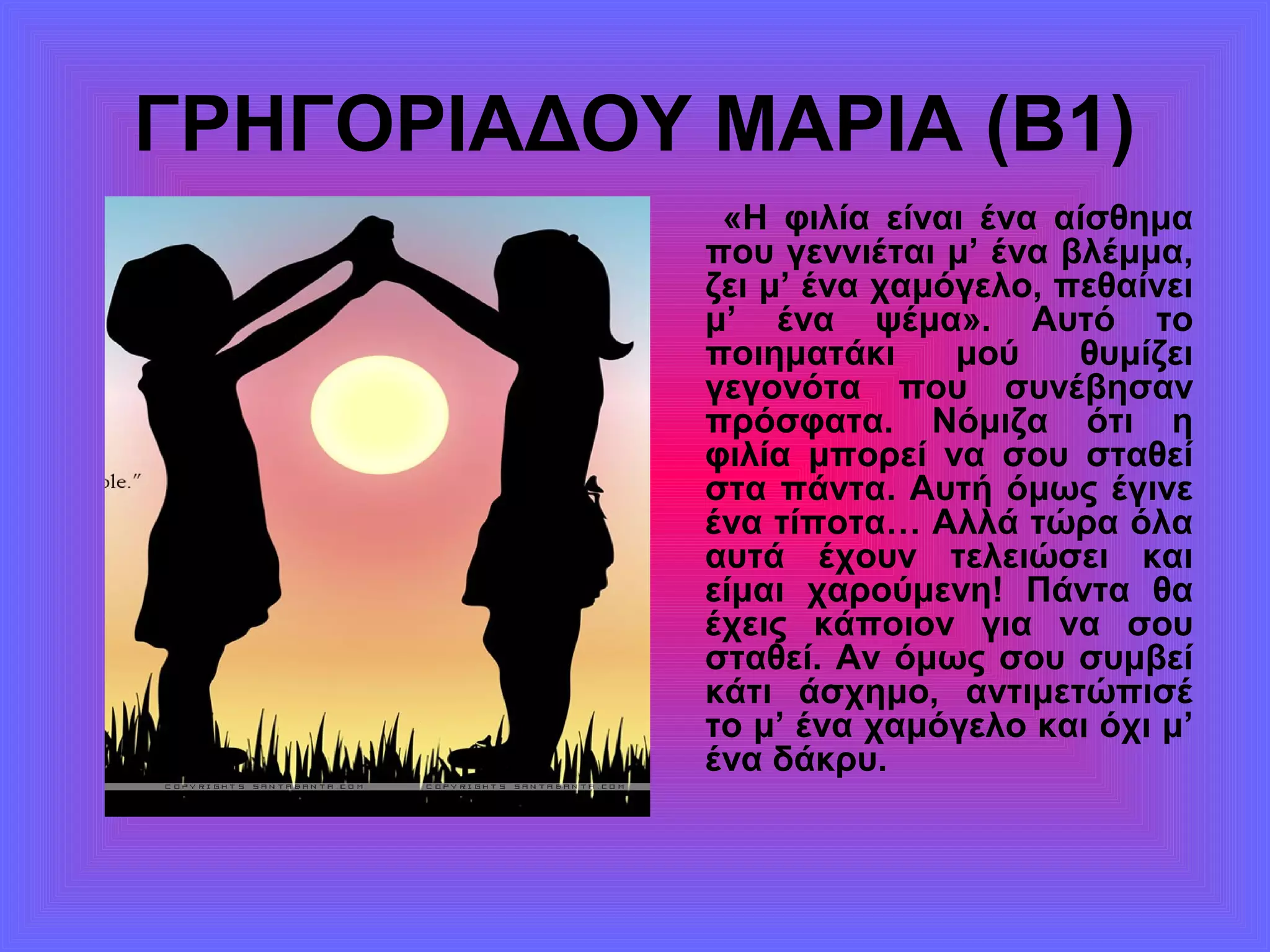 ΓΡΗΓΟΡΙΑΔΟΥ ΜΑΡΙΑ (Β1)
«Η φιλία είναι ένα αίσθημα
που γεννιέται μ’ ένα βλέμμα,
ζει μ’ ένα χαμόγελο, πεθαίνει
μ’ ένα ψέμα». Αυτό το
ποιηματάκι μού θυμίζει
γεγονότα που συνέβησαν
πρόσφατα. Νόμιζα ότι η
φιλία μπορεί να σου σταθεί
στα πάντα. Αυτή όμως έγινε
ένα τίποτα… Αλλά τώρα όλα
αυτά έχουν τελειώσει και
είμαι χαρούμενη! Πάντα θα
έχεις κάποιον για να σου
σταθεί. Αν όμως σου συμβεί
κάτι άσχημο, αντιμετώπισέ
το μ’ ένα χαμόγελο και όχι μ’
ένα δάκρυ.
 