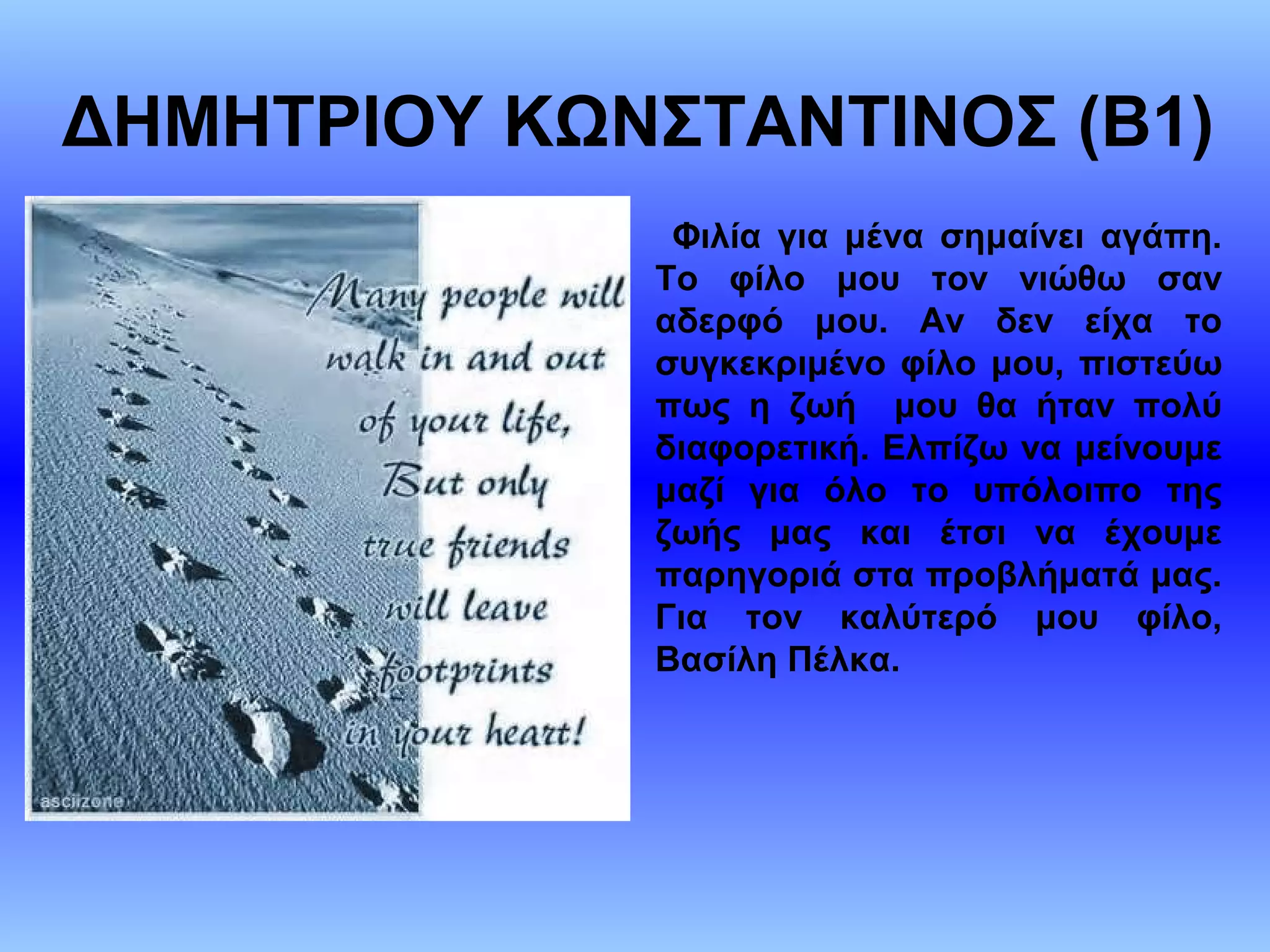 ΔΗΜΗΤΡΙΟΥ ΚΩΝΣΤΑΝΤΙΝΟΣ (Β1)
Φιλία για μένα σημαίνει αγάπη.
Το φίλο μου τον νιώθω σαν
αδερφό μου. Αν δεν είχα το
συγκεκριμένο φίλο μου, πιστεύω
πως η ζωή μου θα ήταν πολύ
διαφορετική. Ελπίζω να μείνουμε
μαζί για όλο το υπόλοιπο της
ζωής μας και έτσι να έχουμε
παρηγοριά στα προβλήματά μας.
Για τον καλύτερό μου φίλο,
Βασίλη Πέλκα.
 