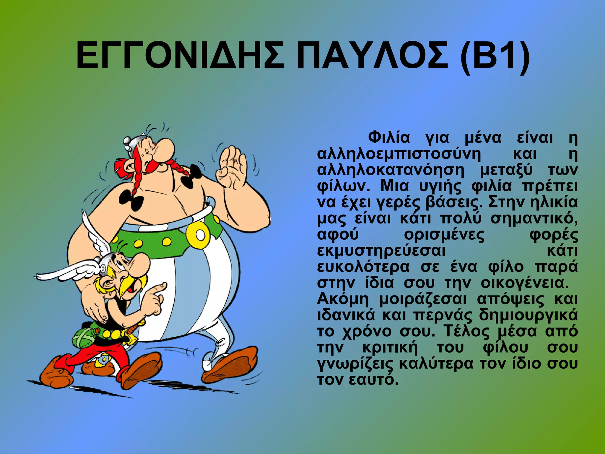 ΕΓΓΟΝΙΔΗΣ ΠΑΥΛΟΣ (Β1)
Φιλία για μένα είναι η
αλληλοεμπιστοσύνη και η
αλληλοκατανόηση μεταξύ των
φίλων. Μια υγιής φιλία πρέπει
να έχει γερές βάσεις. Στην ηλικία
μας είναι κάτι πολύ σημαντικό,
αφού ορισμένες φορές
εκμυστηρεύεσαι κάτι
ευκολότερα σε ένα φίλο παρά
στην ίδια σου την οικογένεια.
Ακόμη μοιράζεσαι απόψεις και
ιδανικά και περνάς δημιουργικά
το χρόνο σου. Τέλος μέσα από
την κριτική του φίλου σου
γνωρίζεις καλύτερα τον ίδιο σου
τον εαυτό.
 