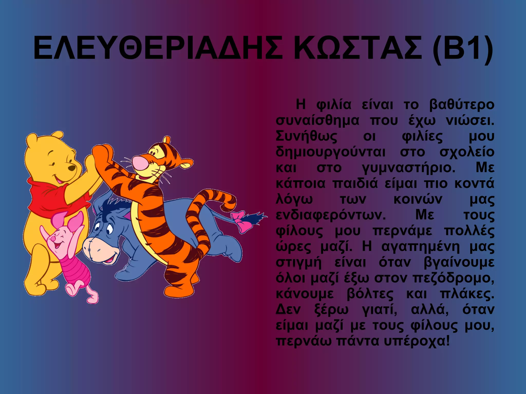 ΕΛΕΥΘΕΡΙΑΔΗΣ ΚΩΣΤΑΣ (Β1)
Η φιλία είναι το βαθύτερο
συναίσθημα που έχω νιώσει.
Συνήθως οι φιλίες μου
δημιουργούνται στο σχολείο
και στο γυμναστήριο. Με
κάποια παιδιά είμαι πιο κοντά
λόγω των κοινών μας
ενδιαφερόντων. Με τους
φίλους μου περνάμε πολλές
ώρες μαζί. Η αγαπημένη μας
στιγμή είναι όταν βγαίνουμε
όλοι μαζί έξω στον πεζόδρομο,
κάνουμε βόλτες και πλάκες.
Δεν ξέρω γιατί, αλλά, όταν
είμαι μαζί με τους φίλους μου,
περνάω πάντα υπέροχα!
 