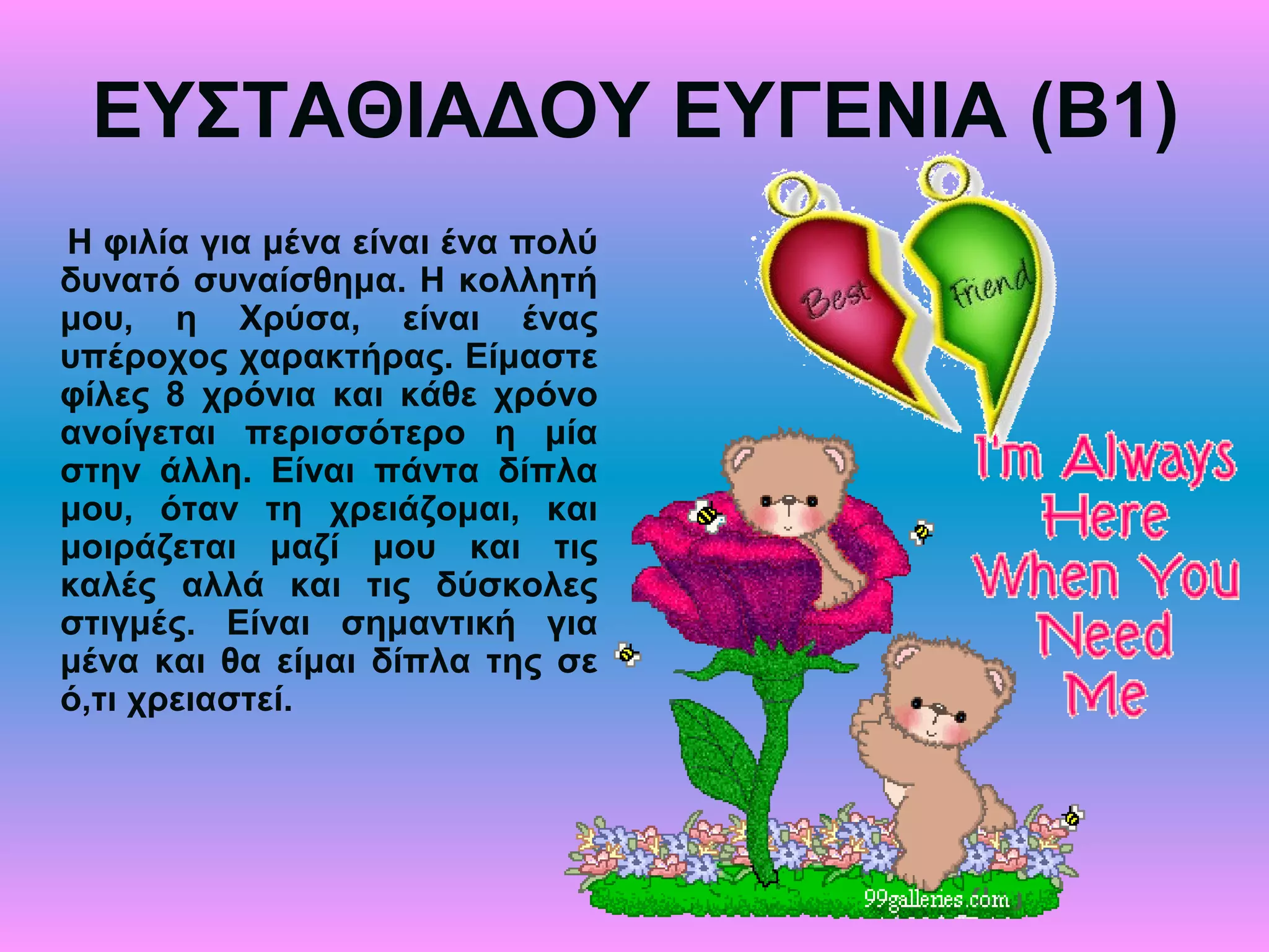 ΕΥΣΤΑΘΙΑΔΟΥ ΕΥΓΕΝΙΑ (Β1)
Η φιλία για μένα είναι ένα πολύ
δυνατό συναίσθημα. Η κολλητή
μου, η Χρύσα, είναι ένας
υπέροχος χαρακτήρας. Είμαστε
φίλες 8 χρόνια και κάθε χρόνο
ανοίγεται περισσότερο η μία
στην άλλη. Είναι πάντα δίπλα
μου, όταν τη χρειάζομαι, και
μοιράζεται μαζί μου και τις
καλές αλλά και τις δύσκολες
στιγμές. Είναι σημαντική για
μένα και θα είμαι δίπλα της σε
ό,τι χρειαστεί.
 