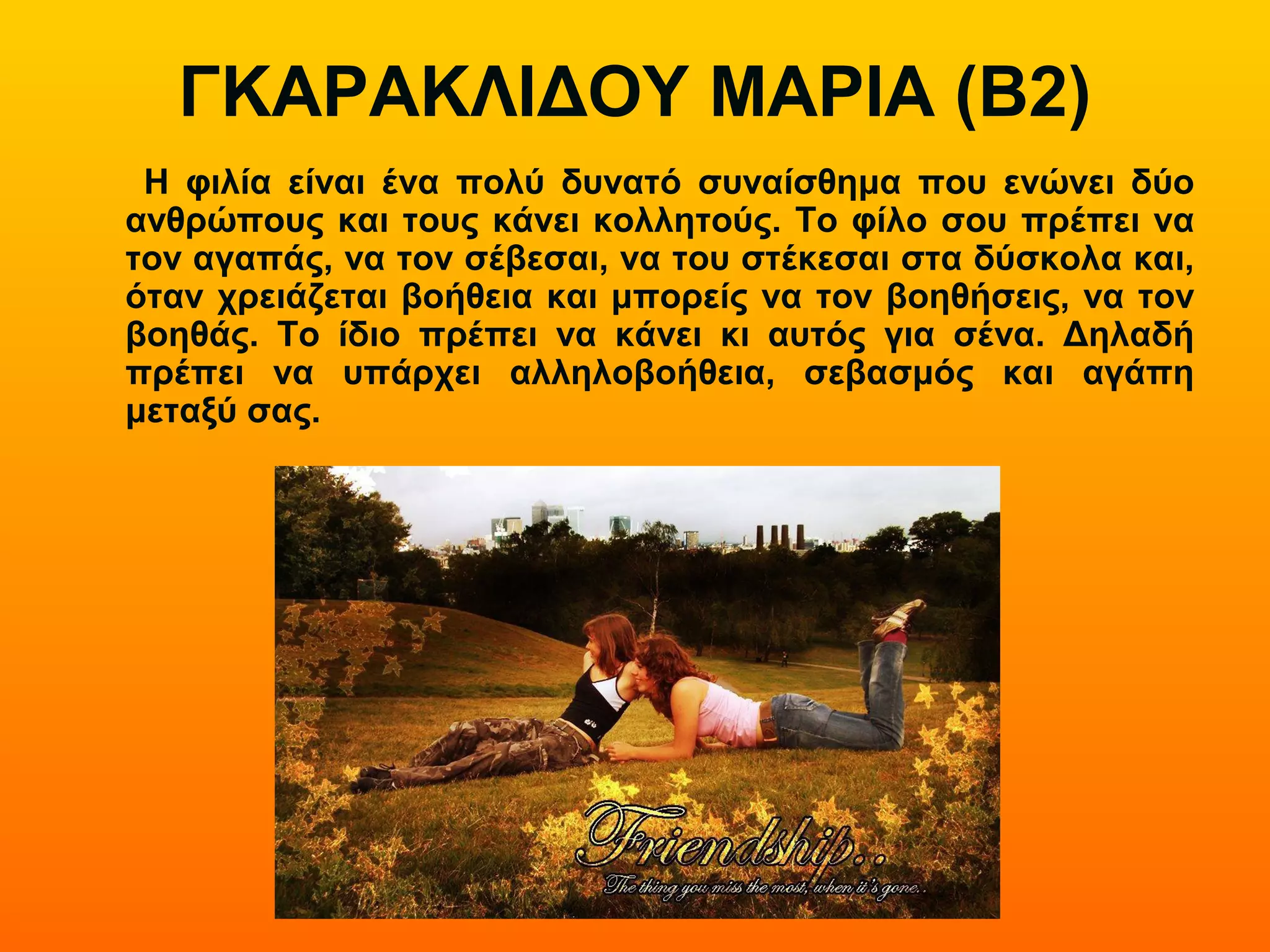 ΓΚΑΡΑΚΛΙΔΟΥ ΜΑΡΙΑ (Β2)
Η φιλία είναι ένα πολύ δυνατό συναίσθημα που ενώνει δύο
ανθρώπους και τους κάνει κολλητούς. Το φίλο σου πρέπει να
τον αγαπάς, να τον σέβεσαι, να του στέκεσαι στα δύσκολα και,
όταν χρειάζεται βοήθεια και μπορείς να τον βοηθήσεις, να τον
βοηθάς. Το ίδιο πρέπει να κάνει κι αυτός για σένα. Δηλαδή
πρέπει να υπάρχει αλληλοβοήθεια, σεβασμός και αγάπη
μεταξύ σας.
 
