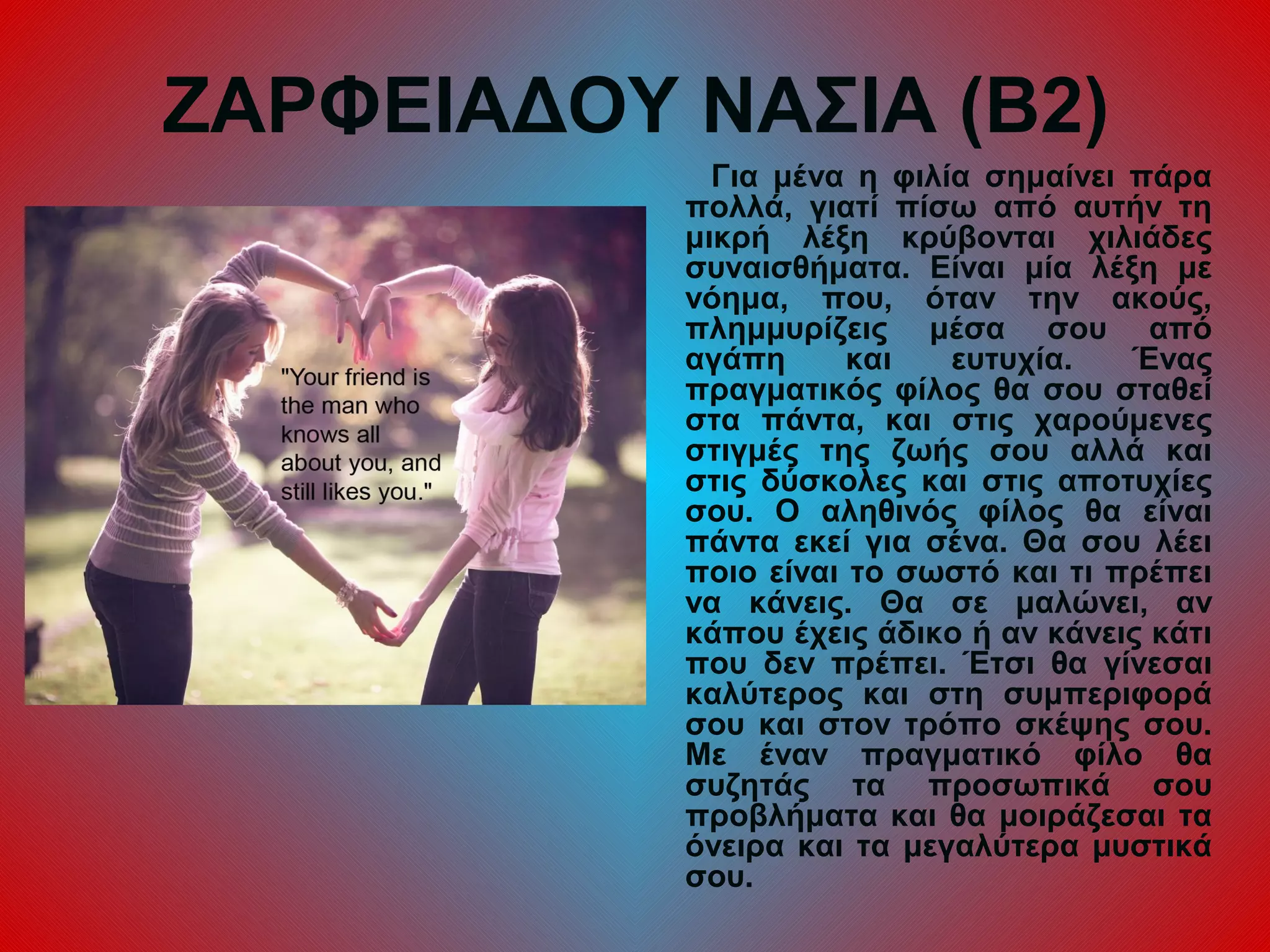 ΖΑΡΦΕΙΑΔΟΥ ΝΑΣΙΑ (Β2)
Για μένα η φιλία σημαίνει πάρα
πολλά, γιατί πίσω από αυτήν τη
μικρή λέξη κρύβονται χιλιάδες
συναισθήματα. Είναι μία λέξη με
νόημα, που, όταν την ακούς,
πλημμυρίζεις μέσα σου από
αγάπη και ευτυχία. Ένας
πραγματικός φίλος θα σου σταθεί
στα πάντα, και στις χαρούμενες
στιγμές της ζωής σου αλλά και
στις δύσκολες και στις αποτυχίες
σου. Ο αληθινός φίλος θα είναι
πάντα εκεί για σένα. Θα σου λέει
ποιο είναι το σωστό και τι πρέπει
να κάνεις. Θα σε μαλώνει, αν
κάπου έχεις άδικο ή αν κάνεις κάτι
που δεν πρέπει. Έτσι θα γίνεσαι
καλύτερος και στη συμπεριφορά
σου και στον τρόπο σκέψης σου.
Με έναν πραγματικό φίλο θα
συζητάς τα προσωπικά σου
προβλήματα και θα μοιράζεσαι τα
όνειρα και τα μεγαλύτερα μυστικά
σου.
 
