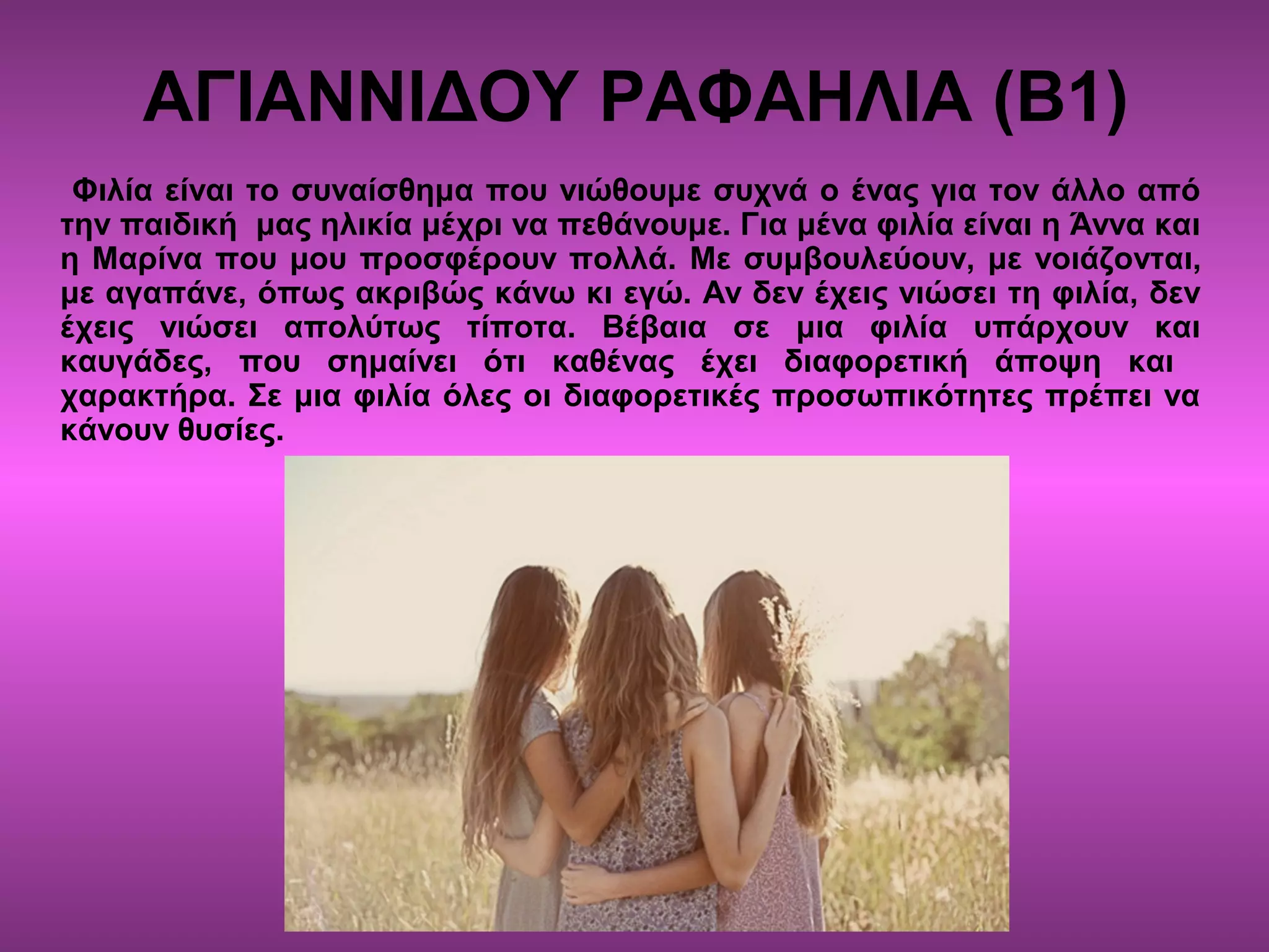 ΑΓΙΑΝΝΙΔΟΥ ΡΑΦΑΗΛΙΑ (Β1)
Φιλία είναι το συναίσθημα που νιώθουμε συχνά ο ένας για τον άλλο από
την παιδική μας ηλικία μέχρι να πεθάνουμε. Για μένα φιλία είναι η Άννα και
η Μαρίνα που μου προσφέρουν πολλά. Με συμβουλεύουν, με νοιάζονται,
με αγαπάνε, όπως ακριβώς κάνω κι εγώ. Αν δεν έχεις νιώσει τη φιλία, δεν
έχεις νιώσει απολύτως τίποτα. Βέβαια σε μια φιλία υπάρχουν και
καυγάδες, που σημαίνει ότι καθένας έχει διαφορετική άποψη και
χαρακτήρα. Σε μια φιλία όλες οι διαφορετικές προσωπικότητες πρέπει να
κάνουν θυσίες.
 