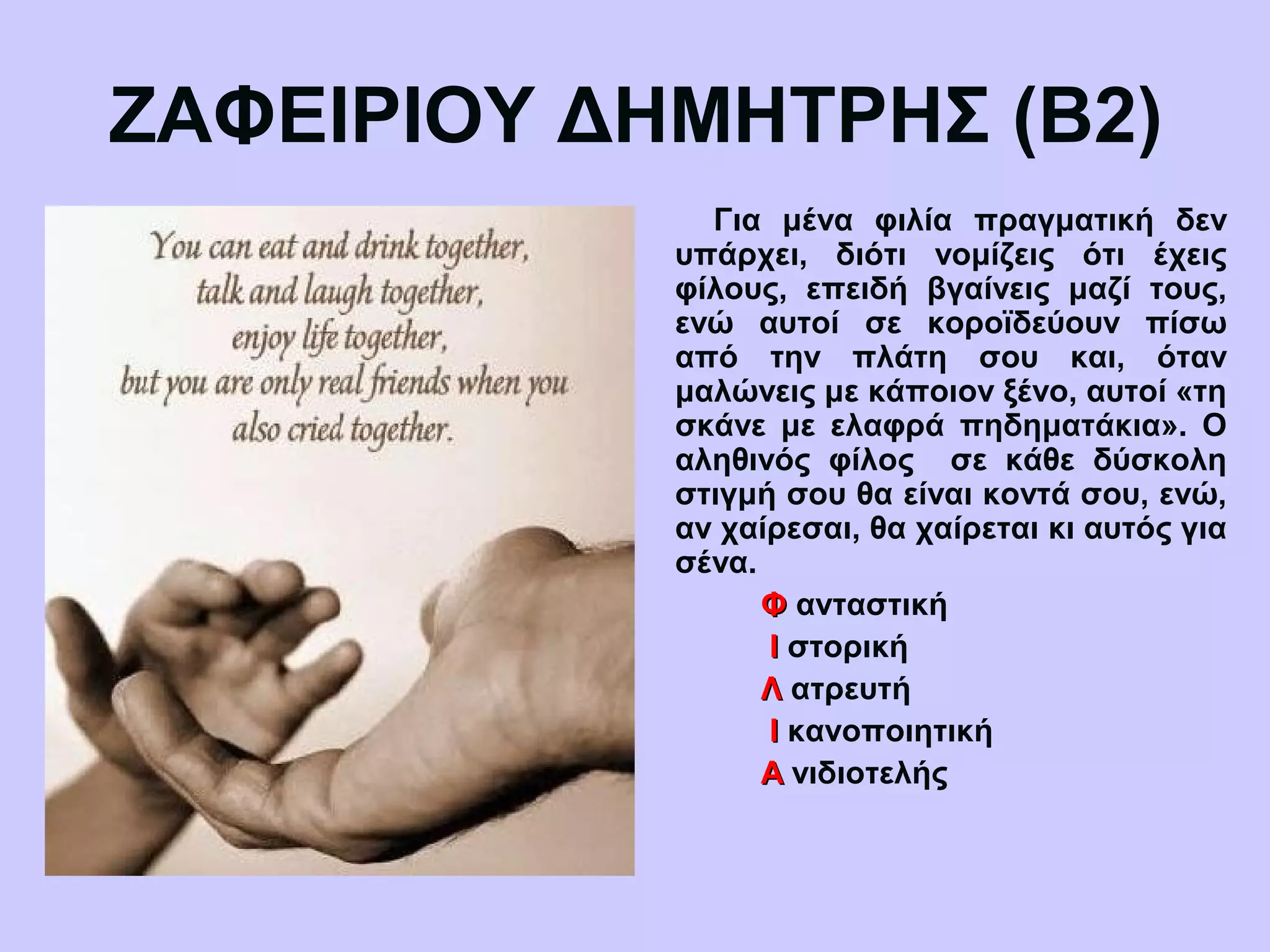 ΖΑΦΕΙΡΙΟΥ ΔΗΜΗΤΡΗΣ (Β2)
Για μένα φιλία πραγματική δεν
υπάρχει, διότι νομίζεις ότι έχεις
φίλους, επειδή βγαίνεις μαζί τους,
ενώ αυτοί σε κοροϊδεύουν πίσω
από την πλάτη σου και, όταν
μαλώνεις με κάποιον ξένο, αυτοί «τη
σκάνε με ελαφρά πηδηματάκια». Ο
αληθινός φίλος σε κάθε δύσκολη
στιγμή σου θα είναι κοντά σου, ενώ,
αν χαίρεσαι, θα χαίρεται κι αυτός για
σένα.
ΦΦ ανταστική
ΙΙ στορική
ΛΛ ατρευτή
ΙΙ κανοποιητική
ΑΑ νιδιοτελής
 