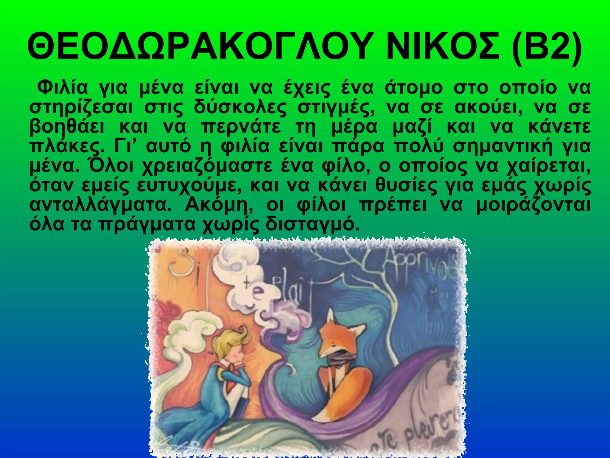 ΘΕΟΔΩΡΑΚΟΓΛΟΥ ΝΙΚΟΣ (Β2)
Φιλία για μένα είναι να έχεις ένα άτομο στο οποίο να
στηρίζεσαι στις δύσκολες στιγμές, να σε ακούει, να σε
βοηθάει και να περνάτε τη μέρα μαζί και να κάνετε
πλάκες. Γι’ αυτό η φιλία είναι πάρα πολύ σημαντική για
μένα. Όλοι χρειαζόμαστε ένα φίλο, ο οποίος να χαίρεται,
όταν εμείς ευτυχούμε, και να κάνει θυσίες για εμάς χωρίς
ανταλλάγματα. Ακόμη, οι φίλοι πρέπει να μοιράζονται
όλα τα πράγματα χωρίς δισταγμό.
 