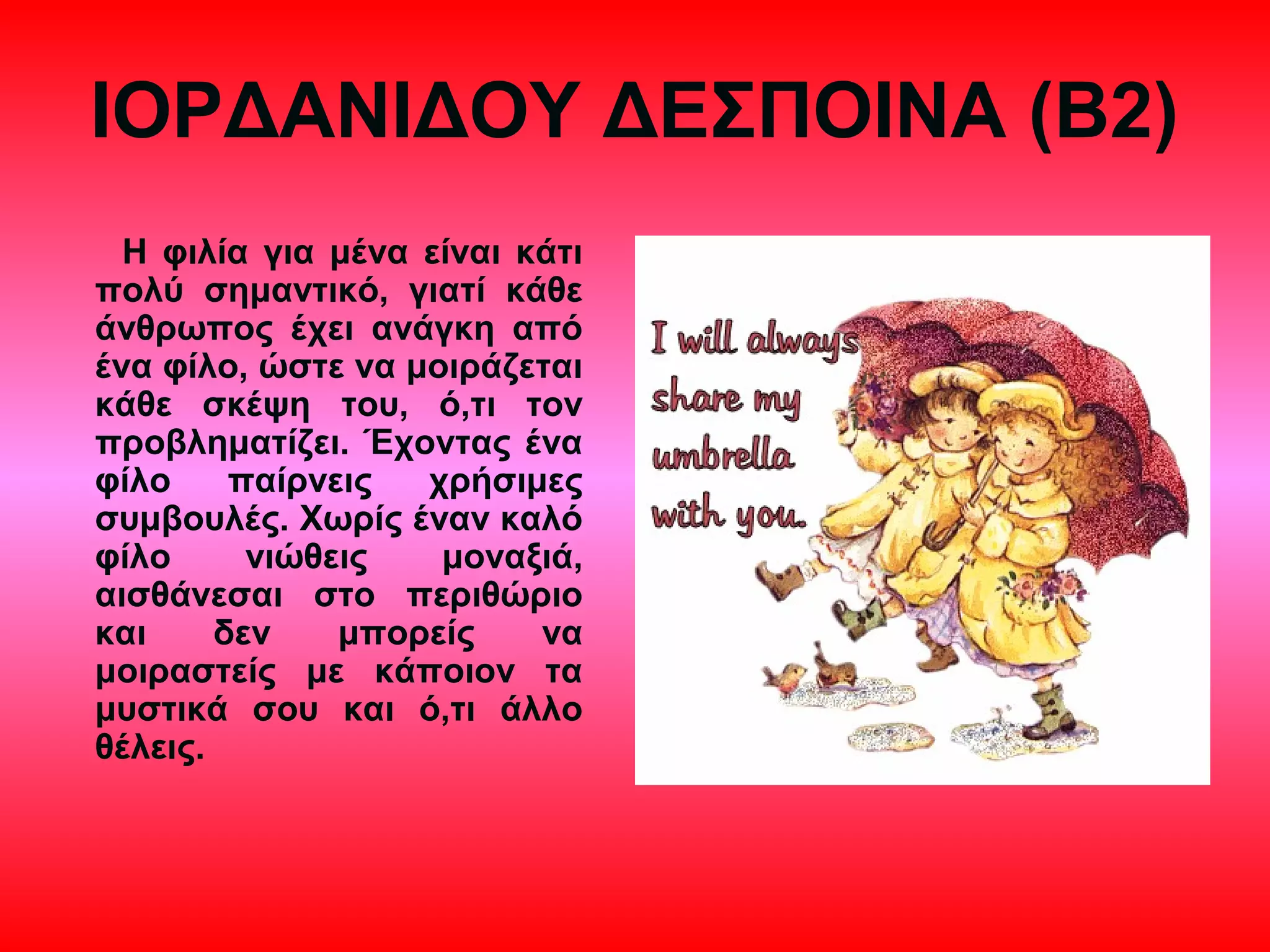 ΙΟΡΔΑΝΙΔΟΥ ΔΕΣΠΟΙΝΑ (Β2)
Η φιλία για μένα είναι κάτι
πολύ σημαντικό, γιατί κάθε
άνθρωπος έχει ανάγκη από
ένα φίλο, ώστε να μοιράζεται
κάθε σκέψη του, ό,τι τον
προβληματίζει. Έχοντας ένα
φίλο παίρνεις χρήσιμες
συμβουλές. Χωρίς έναν καλό
φίλο νιώθεις μοναξιά,
αισθάνεσαι στο περιθώριο
και δεν μπορείς να
μοιραστείς με κάποιον τα
μυστικά σου και ό,τι άλλο
θέλεις.
 