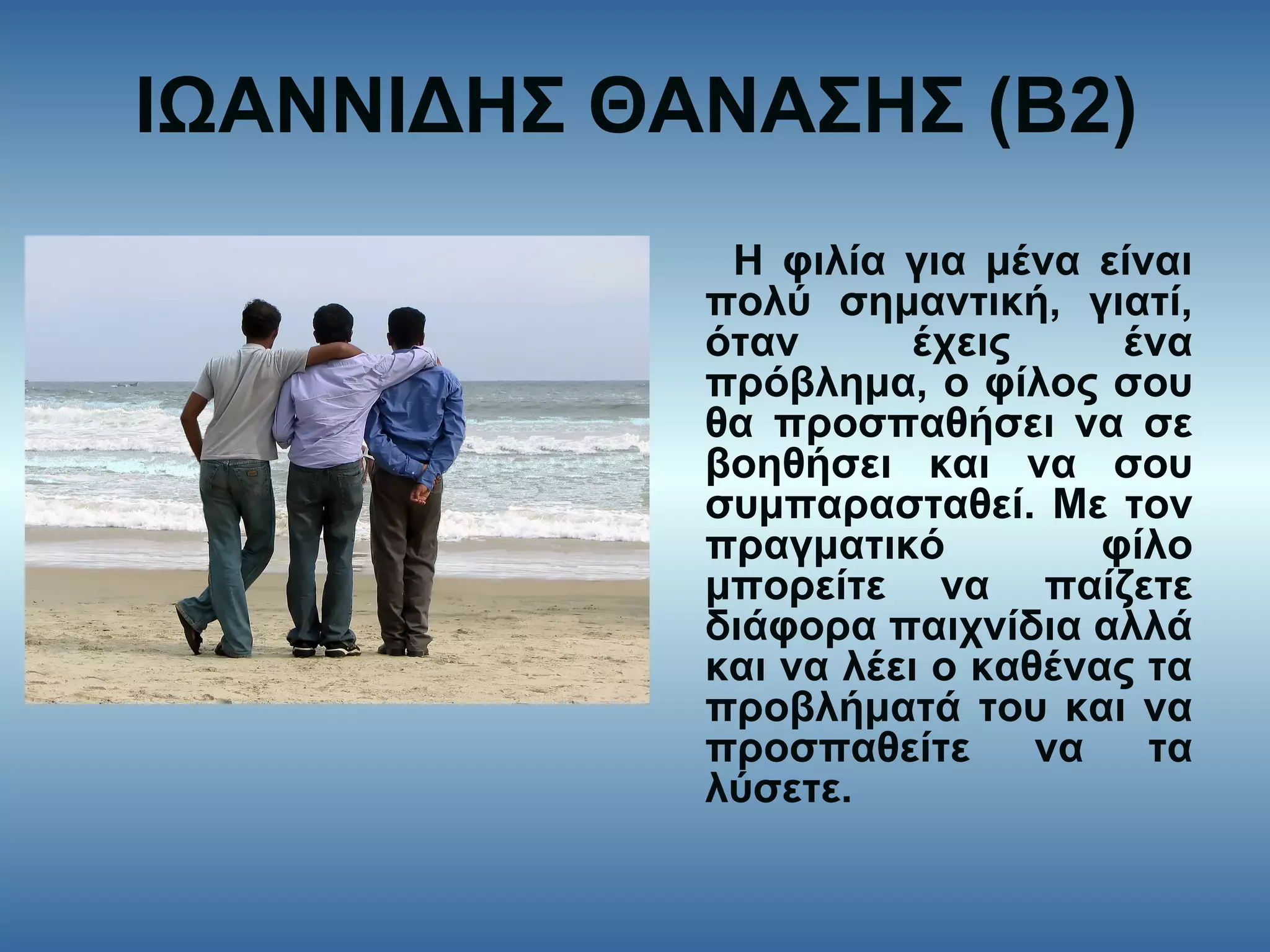 ΙΩΑΝΝΙΔΗΣ ΘΑΝΑΣΗΣ (Β2)
Η φιλία για μένα είναι
πολύ σημαντική, γιατί,
όταν έχεις ένα
πρόβλημα, ο φίλος σου
θα προσπαθήσει να σε
βοηθήσει και να σου
συμπαρασταθεί. Με τον
πραγματικό φίλο
μπορείτε να παίζετε
διάφορα παιχνίδια αλλά
και να λέει ο καθένας τα
προβλήματά του και να
προσπαθείτε να τα
λύσετε.
 