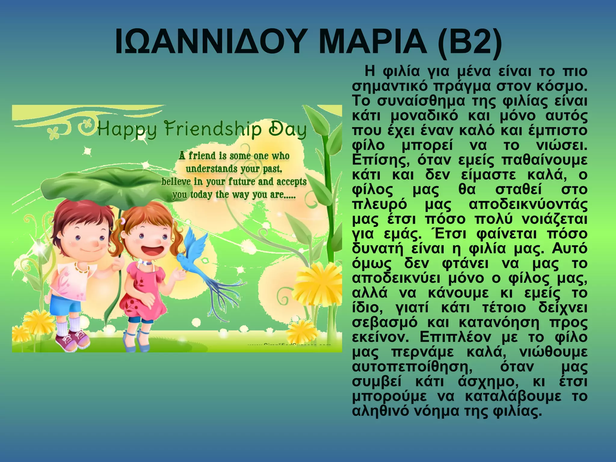 ΙΩΑΝΝΙΔΟΥ ΜΑΡΙΑ (Β2)
Η φιλία για μένα είναι το πιο
σημαντικό πράγμα στον κόσμο.
Το συναίσθημα της φιλίας είναι
κάτι μοναδικό και μόνο αυτός
που έχει έναν καλό και έμπιστο
φίλο μπορεί να το νιώσει.
Επίσης, όταν εμείς παθαίνουμε
κάτι και δεν είμαστε καλά, ο
φίλος μας θα σταθεί στο
πλευρό μας αποδεικνύοντάς
μας έτσι πόσο πολύ νοιάζεται
για εμάς. Έτσι φαίνεται πόσο
δυνατή είναι η φιλία μας. Αυτό
όμως δεν φτάνει να μας το
αποδεικνύει μόνο ο φίλος μας,
αλλά να κάνουμε κι εμείς το
ίδιο, γιατί κάτι τέτοιο δείχνει
σεβασμό και κατανόηση προς
εκείνον. Επιπλέον με το φίλο
μας περνάμε καλά, νιώθουμε
αυτοπεποίθηση, όταν μας
συμβεί κάτι άσχημο, κι έτσι
μπορούμε να καταλάβουμε το
αληθινό νόημα της φιλίας.
 