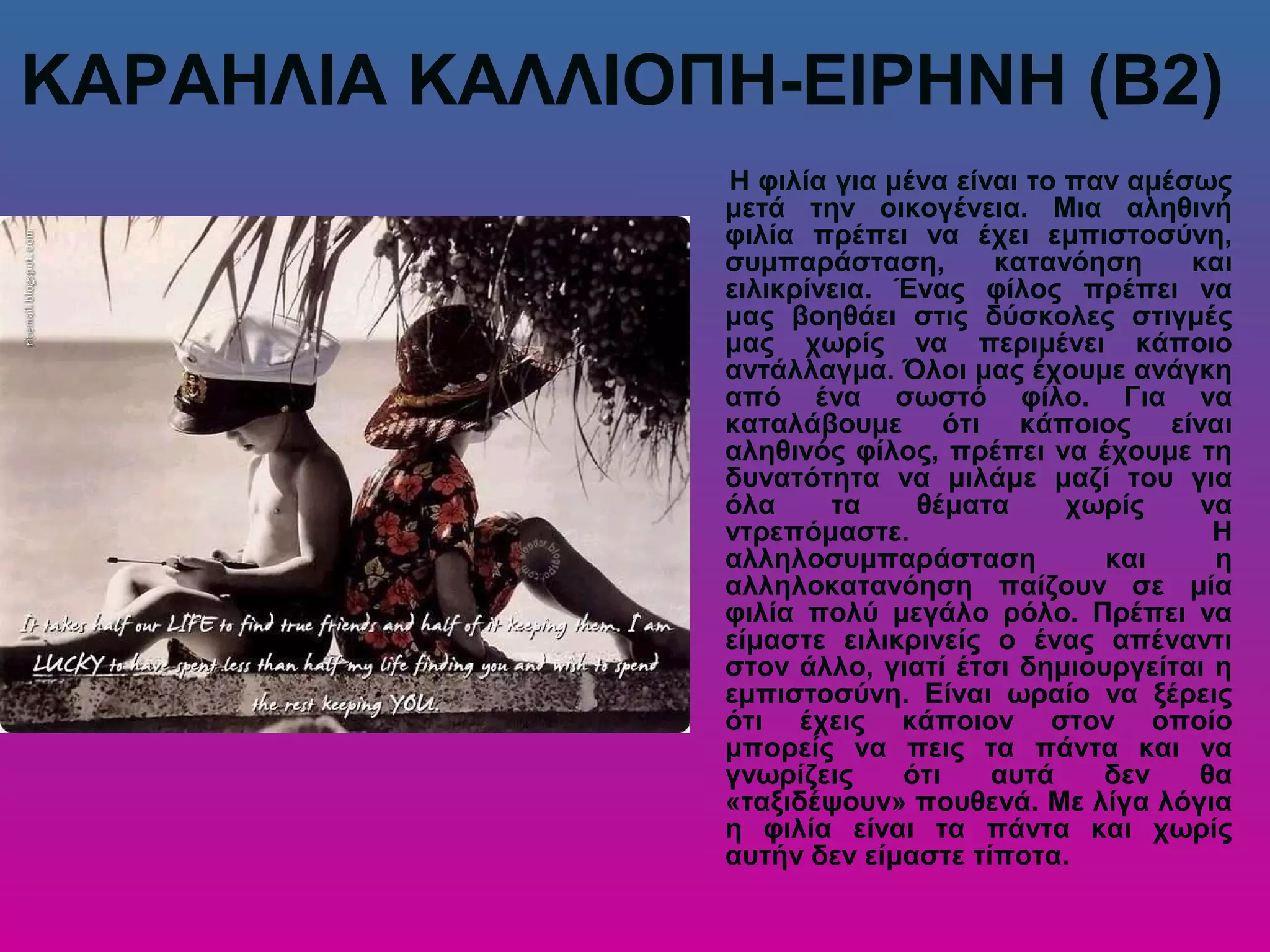 ΚΑΡΑΗΛΙΑ ΚΑΛΛΙΟΠΗ-ΕΙΡΗΝΗ (Β2)
Η φιλία για μένα είναι το παν αμέσως
μετά την οικογένεια. Μια αληθινή
φιλία πρέπει να έχει εμπιστοσύνη,
συμπαράσταση, κατανόηση και
ειλικρίνεια. Ένας φίλος πρέπει να
μας βοηθάει στις δύσκολες στιγμές
μας χωρίς να περιμένει κάποιο
αντάλλαγμα. Όλοι μας έχουμε ανάγκη
από ένα σωστό φίλο. Για να
καταλάβουμε ότι κάποιος είναι
αληθινός φίλος, πρέπει να έχουμε τη
δυνατότητα να μιλάμε μαζί του για
όλα τα θέματα χωρίς να
ντρεπόμαστε. Η
αλληλοσυμπαράσταση και η
αλληλοκατανόηση παίζουν σε μία
φιλία πολύ μεγάλο ρόλο. Πρέπει να
είμαστε ειλικρινείς ο ένας απέναντι
στον άλλο, γιατί έτσι δημιουργείται η
εμπιστοσύνη. Είναι ωραίο να ξέρεις
ότι έχεις κάποιον στον οποίο
μπορείς να πεις τα πάντα και να
γνωρίζεις ότι αυτά δεν θα
«ταξιδέψουν» πουθενά. Με λίγα λόγια
η φιλία είναι τα πάντα και χωρίς
αυτήν δεν είμαστε τίποτα.
 