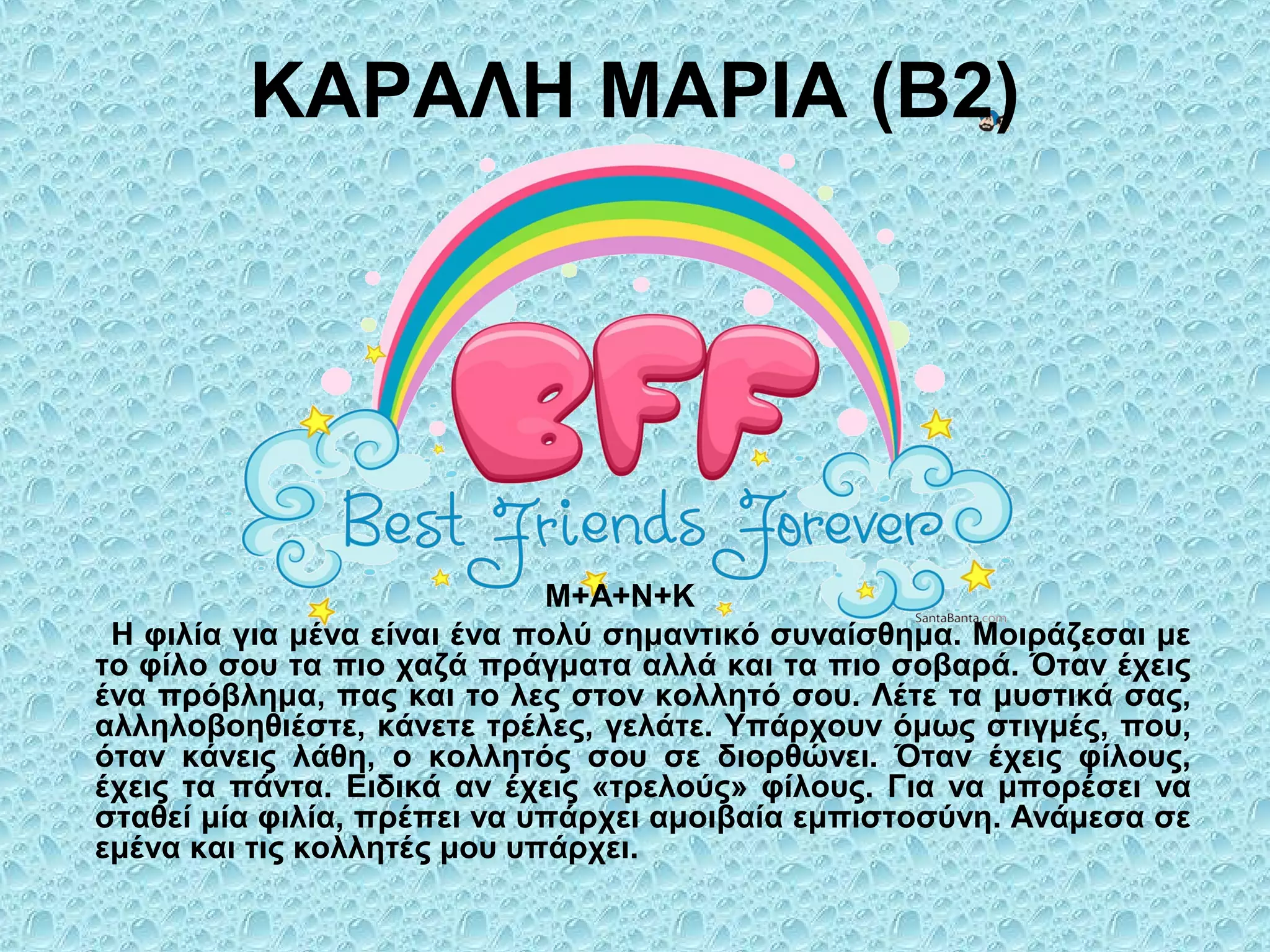 ΚΑΡΑΛΗ ΜΑΡΙΑ (Β2)
Μ+Α+Ν+Κ
Η φιλία για μένα είναι ένα πολύ σημαντικό συναίσθημα. Μοιράζεσαι με
το φίλο σου τα πιο χαζά πράγματα αλλά και τα πιο σοβαρά. Όταν έχεις
ένα πρόβλημα, πας και το λες στον κολλητό σου. Λέτε τα μυστικά σας,
αλληλοβοηθιέστε, κάνετε τρέλες, γελάτε. Υπάρχουν όμως στιγμές, που,
όταν κάνεις λάθη, ο κολλητός σου σε διορθώνει. Όταν έχεις φίλους,
έχεις τα πάντα. Ειδικά αν έχεις «τρελούς» φίλους. Για να μπορέσει να
σταθεί μία φιλία, πρέπει να υπάρχει αμοιβαία εμπιστοσύνη. Ανάμεσα σε
εμένα και τις κολλητές μου υπάρχει.
 