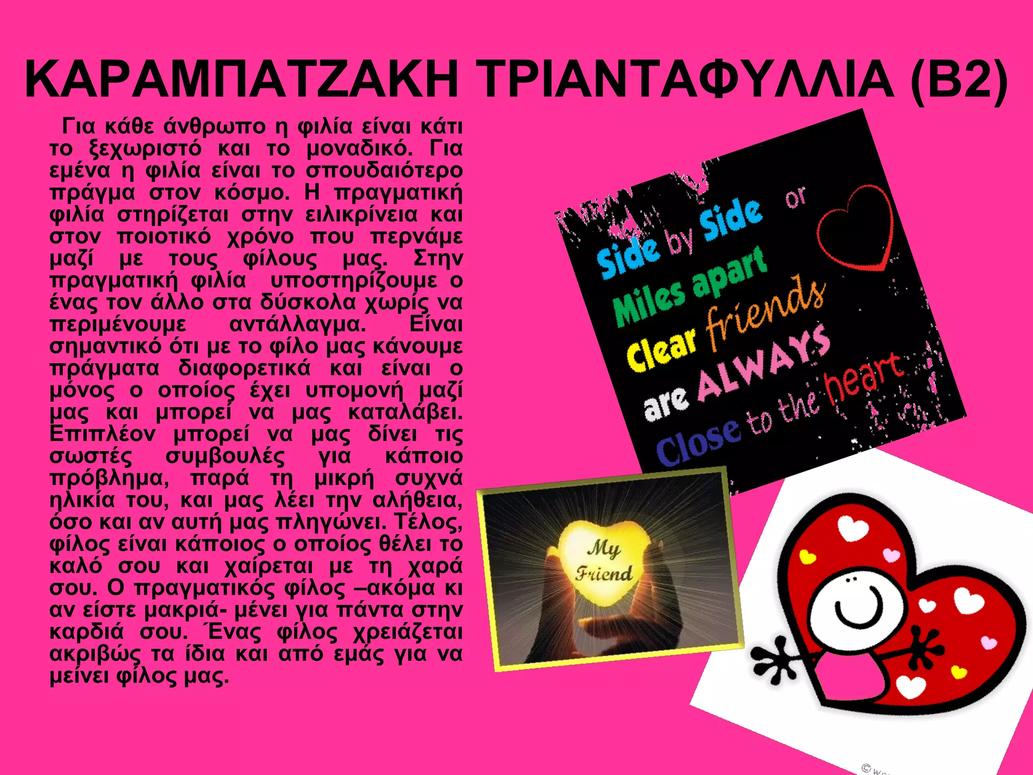 ΚΑΡΑΜΠΑΤΖΑΚΗ ΤΡΙΑΝΤΑΦΥΛΛΙΑ (Β2)
Για κάθε άνθρωπο η φιλία είναι κάτι
το ξεχωριστό και το μοναδικό. Για
εμένα η φιλία είναι το σπουδαιότερο
πράγμα στον κόσμο. Η πραγματική
φιλία στηρίζεται στην ειλικρίνεια και
στον ποιοτικό χρόνο που περνάμε
μαζί με τους φίλους μας. Στην
πραγματική φιλία υποστηρίζουμε ο
ένας τον άλλο στα δύσκολα χωρίς να
περιμένουμε αντάλλαγμα. Είναι
σημαντικό ότι με το φίλο μας κάνουμε
πράγματα διαφορετικά και είναι ο
μόνος ο οποίος έχει υπομονή μαζί
μας και μπορεί να μας καταλάβει.
Επιπλέον μπορεί να μας δίνει τις
σωστές συμβουλές για κάποιο
πρόβλημα, παρά τη μικρή συχνά
ηλικία του, και μας λέει την αλήθεια,
όσο και αν αυτή μας πληγώνει. Τέλος,
φίλος είναι κάποιος ο οποίος θέλει το
καλό σου και χαίρεται με τη χαρά
σου. Ο πραγματικός φίλος –ακόμα κι
αν είστε μακριά- μένει για πάντα στην
καρδιά σου. Ένας φίλος χρειάζεται
ακριβώς τα ίδια και από εμάς για να
μείνει φίλος μας.
 