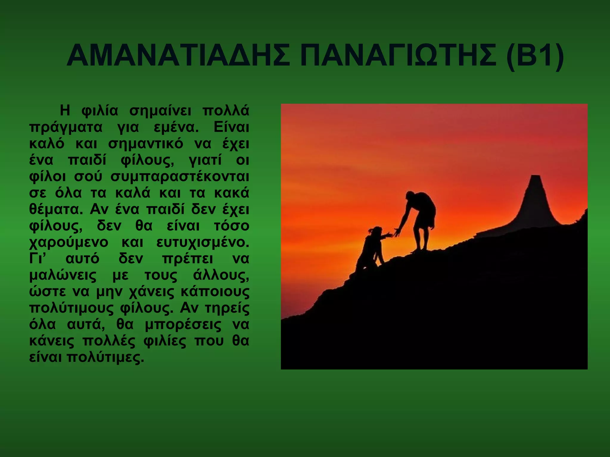 ΑΜΑΝΑΤΙΑΔΗΣ ΠΑΝΑΓΙΩΤΗΣ (Β1)
Η φιλία σημαίνει πολλά
πράγματα για εμένα. Είναι
καλό και σημαντικό να έχει
ένα παιδί φίλους, γιατί οι
φίλοι σού συμπαραστέκονται
σε όλα τα καλά και τα κακά
θέματα. Αν ένα παιδί δεν έχει
φίλους, δεν θα είναι τόσο
χαρούμενο και ευτυχισμένο.
Γι’ αυτό δεν πρέπει να
μαλώνεις με τους άλλους,
ώστε να μην χάνεις κάποιους
πολύτιμους φίλους. Αν τηρείς
όλα αυτά, θα μπορέσεις να
κάνεις πολλές φιλίες που θα
είναι πολύτιμες.
 