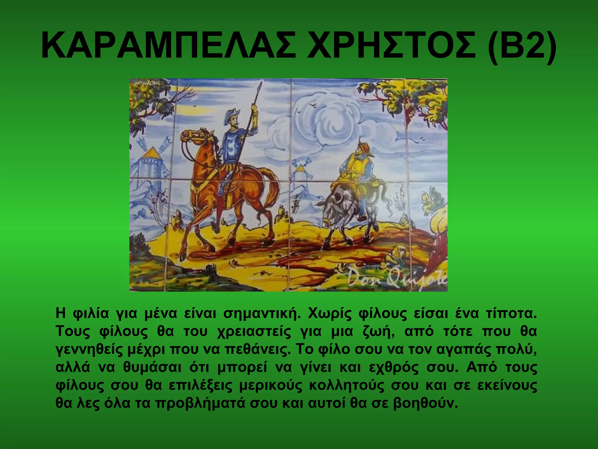 ΚΑΡΑΜΠΕΛΑΣ ΧΡΗΣΤΟΣ (Β2)
Η φιλία για μένα είναι σημαντική. Χωρίς φίλους είσαι ένα τίποτα.
Τους φίλους θα του χρειαστείς για μια ζωή, από τότε που θα
γεννηθείς μέχρι που να πεθάνεις. Το φίλο σου να τον αγαπάς πολύ,
αλλά να θυμάσαι ότι μπορεί να γίνει και εχθρός σου. Από τους
φίλους σου θα επιλέξεις μερικούς κολλητούς σου και σε εκείνους
θα λες όλα τα προβλήματά σου και αυτοί θα σε βοηθούν.
 
