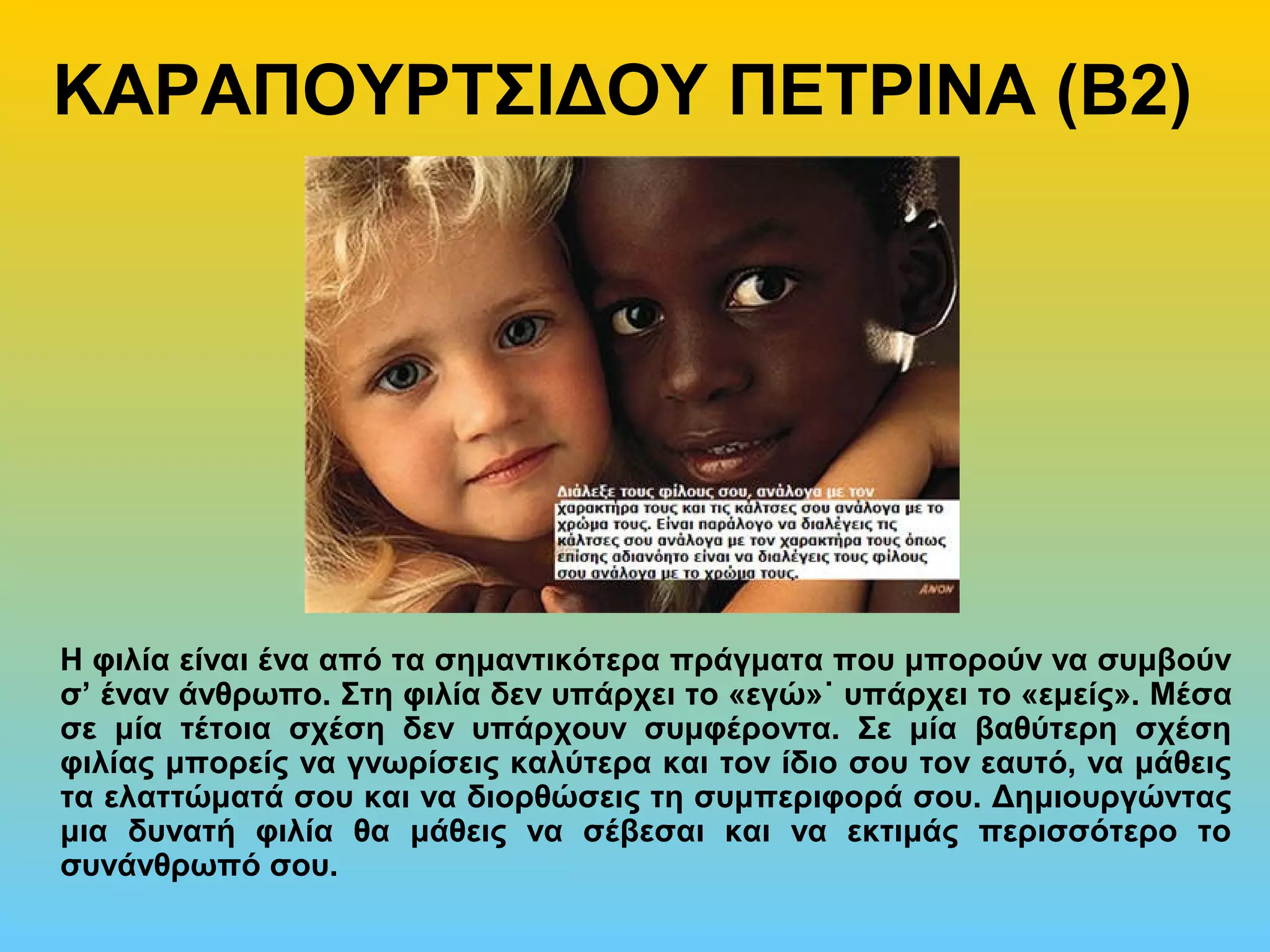 ΚΑΡΑΠΟΥΡΤΣΙΔΟΥ ΠΕΤΡΙΝΑ (Β2)
Η φιλία είναι ένα από τα σημαντικότερα πράγματα που μπορούν να συμβούν
σ’ έναν άνθρωπο. Στη φιλία δεν υπάρχει το «εγώ»˙ υπάρχει το «εμείς». Μέσα
σε μία τέτοια σχέση δεν υπάρχουν συμφέροντα. Σε μία βαθύτερη σχέση
φιλίας μπορείς να γνωρίσεις καλύτερα και τον ίδιο σου τον εαυτό, να μάθεις
τα ελαττώματά σου και να διορθώσεις τη συμπεριφορά σου. Δημιουργώντας
μια δυνατή φιλία θα μάθεις να σέβεσαι και να εκτιμάς περισσότερο το
συνάνθρωπό σου.
 