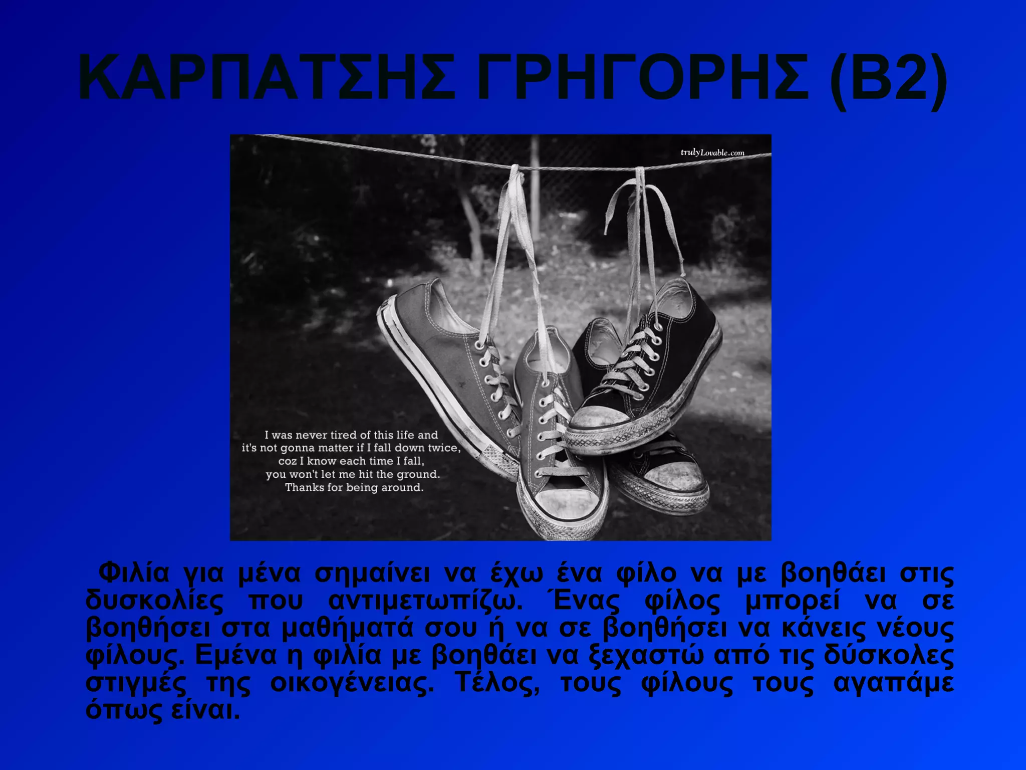 ΚΑΡΠΑΤΣΗΣ ΓΡΗΓΟΡΗΣ (Β2)
Φιλία για μένα σημαίνει να έχω ένα φίλο να με βοηθάει στις
δυσκολίες που αντιμετωπίζω. Ένας φίλος μπορεί να σε
βοηθήσει στα μαθήματά σου ή να σε βοηθήσει να κάνεις νέους
φίλους. Εμένα η φιλία με βοηθάει να ξεχαστώ από τις δύσκολες
στιγμές της οικογένειας. Τέλος, τους φίλους τους αγαπάμε
όπως είναι.
 