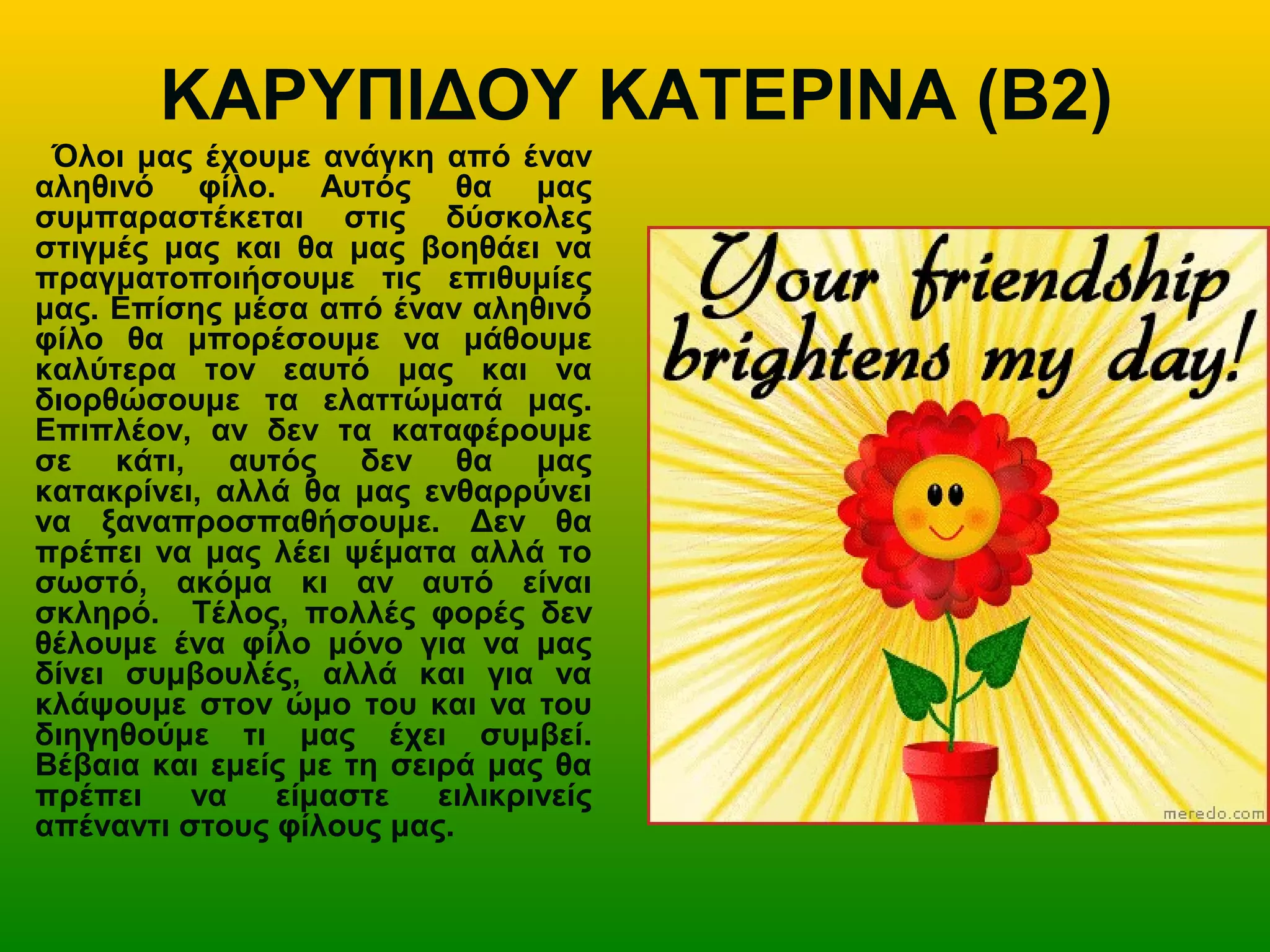 ΚΑΡΥΠΙΔΟΥ ΚΑΤΕΡΙΝΑ (Β2)
Όλοι μας έχουμε ανάγκη από έναν
αληθινό φίλο. Αυτός θα μας
συμπαραστέκεται στις δύσκολες
στιγμές μας και θα μας βοηθάει να
πραγματοποιήσουμε τις επιθυμίες
μας. Επίσης μέσα από έναν αληθινό
φίλο θα μπορέσουμε να μάθουμε
καλύτερα τον εαυτό μας και να
διορθώσουμε τα ελαττώματά μας.
Επιπλέον, αν δεν τα καταφέρουμε
σε κάτι, αυτός δεν θα μας
κατακρίνει, αλλά θα μας ενθαρρύνει
να ξαναπροσπαθήσουμε. Δεν θα
πρέπει να μας λέει ψέματα αλλά το
σωστό, ακόμα κι αν αυτό είναι
σκληρό. Τέλος, πολλές φορές δεν
θέλουμε ένα φίλο μόνο για να μας
δίνει συμβουλές, αλλά και για να
κλάψουμε στον ώμο του και να του
διηγηθούμε τι μας έχει συμβεί.
Βέβαια και εμείς με τη σειρά μας θα
πρέπει να είμαστε ειλικρινείς
απέναντι στους φίλους μας.
 