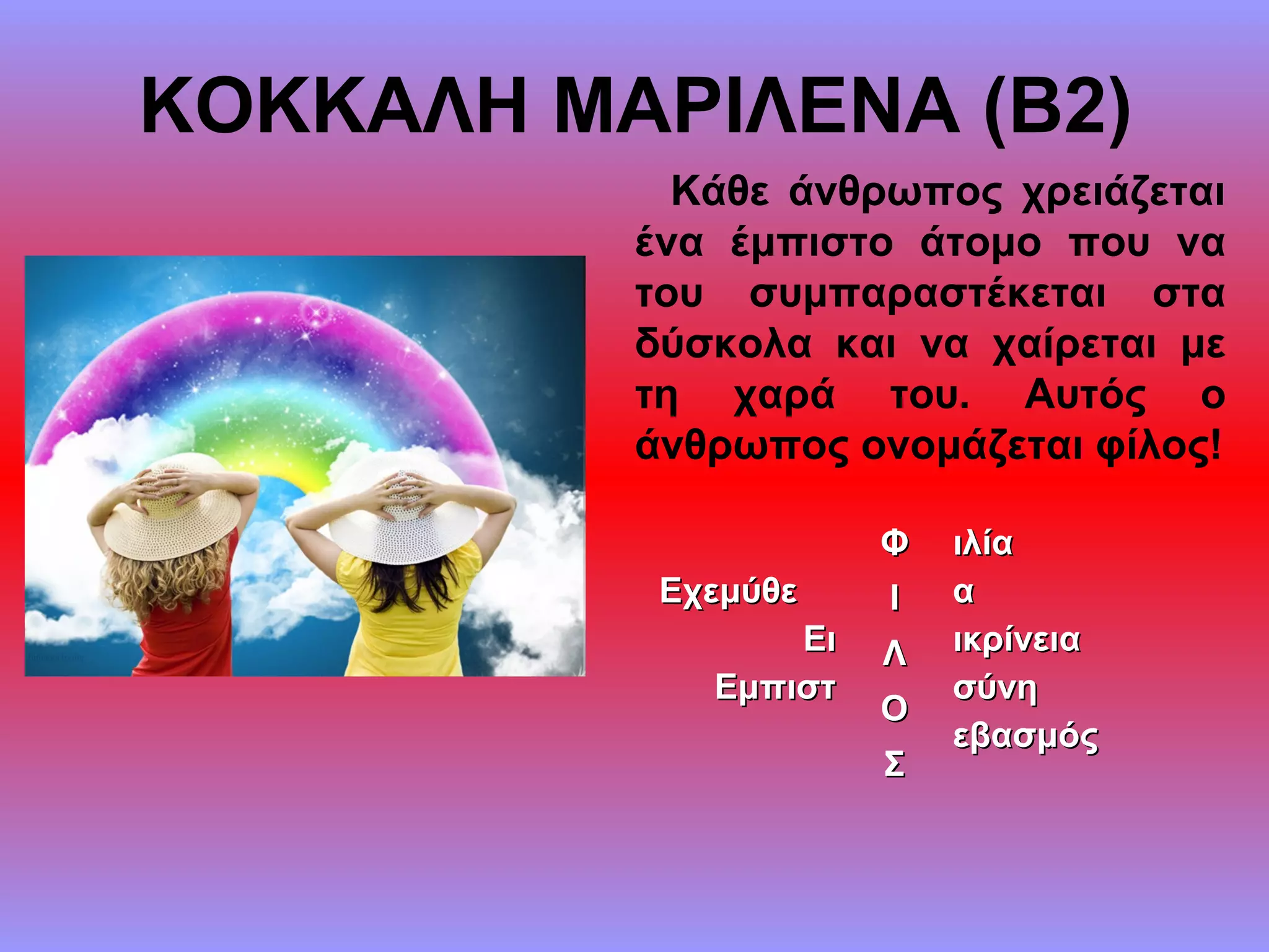 ΚΟΚΚΑΛΗ ΜΑΡΙΛΕΝΑ (Β2)
Κάθε άνθρωπος χρειάζεται
ένα έμπιστο άτομο που να
του συμπαραστέκεται στα
δύσκολα και να χαίρεται με
τη χαρά του. Αυτός ο
άνθρωπος ονομάζεται φίλος!
ΕχεμύθεΕχεμύθε
ΕιΕι
ΕμπιστΕμπιστ
ΦΦ ιλίαιλία
αα
ικρίνειαικρίνεια
σύνησύνη
εβασμόςεβασμός
ΙΙ
ΛΛ
ΟΟ
ΣΣ
 