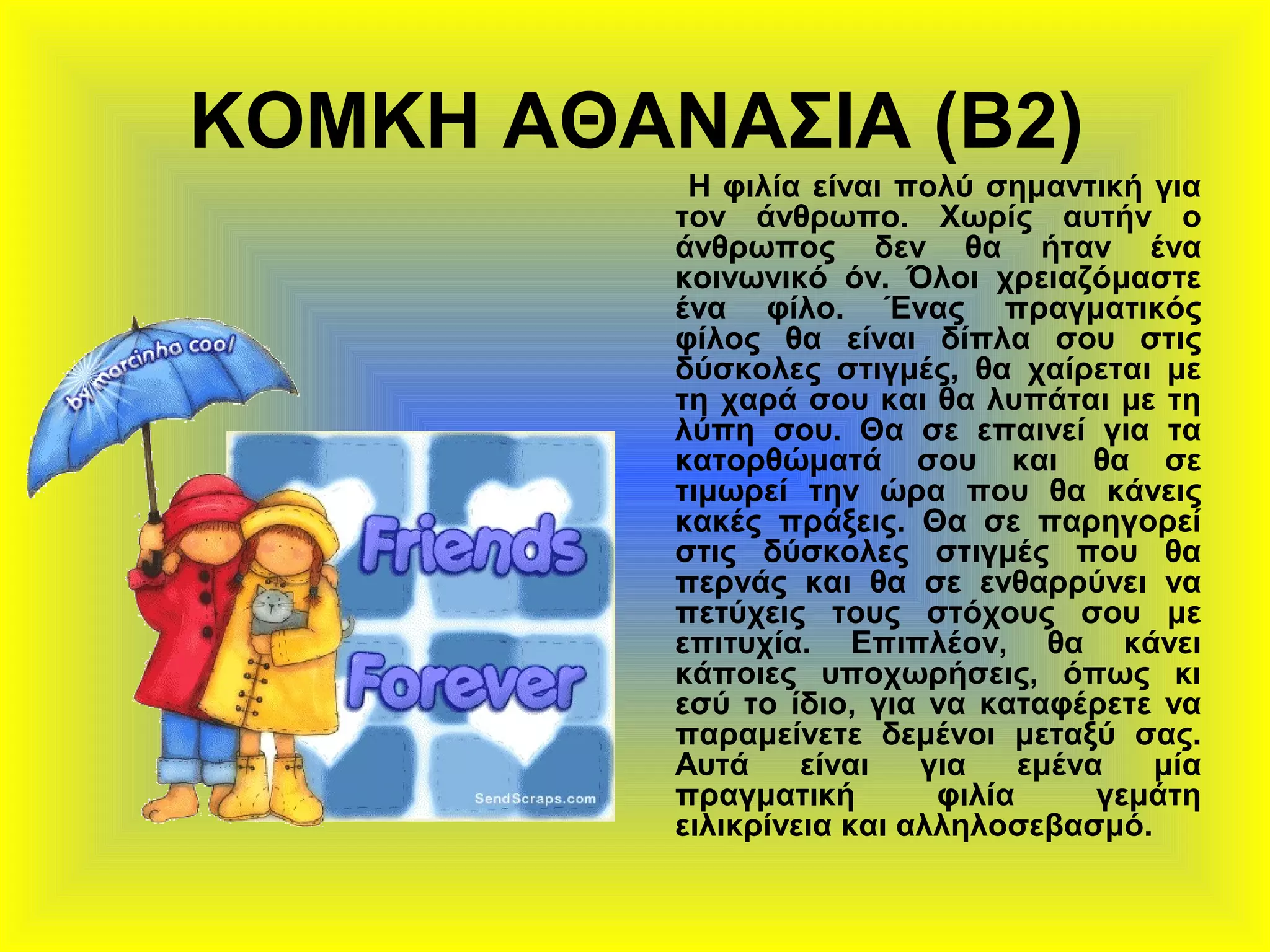 ΚΟΜΚΗ ΑΘΑΝΑΣΙΑ (Β2)
Η φιλία είναι πολύ σημαντική για
τον άνθρωπο. Χωρίς αυτήν ο
άνθρωπος δεν θα ήταν ένα
κοινωνικό όν. Όλοι χρειαζόμαστε
ένα φίλο. Ένας πραγματικός
φίλος θα είναι δίπλα σου στις
δύσκολες στιγμές, θα χαίρεται με
τη χαρά σου και θα λυπάται με τη
λύπη σου. Θα σε επαινεί για τα
κατορθώματά σου και θα σε
τιμωρεί την ώρα που θα κάνεις
κακές πράξεις. Θα σε παρηγορεί
στις δύσκολες στιγμές που θα
περνάς και θα σε ενθαρρύνει να
πετύχεις τους στόχους σου με
επιτυχία. Επιπλέον, θα κάνει
κάποιες υποχωρήσεις, όπως κι
εσύ το ίδιο, για να καταφέρετε να
παραμείνετε δεμένοι μεταξύ σας.
Αυτά είναι για εμένα μία
πραγματική φιλία γεμάτη
ειλικρίνεια και αλληλοσεβασμό.
 