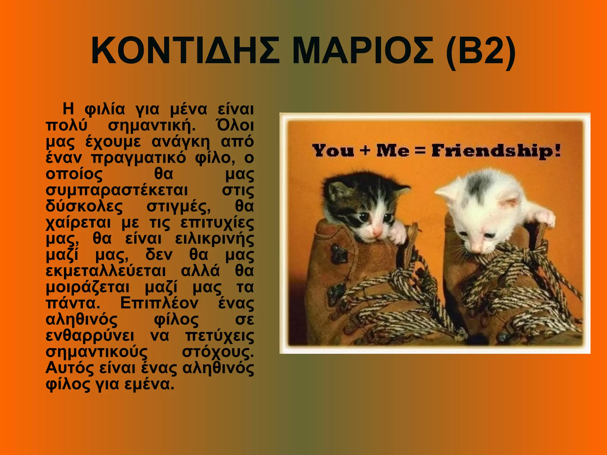 ΚΟΝΤΙΔΗΣ ΜΑΡΙΟΣ (Β2)
Η φιλία για μένα είναι
πολύ σημαντική. Όλοι
μας έχουμε ανάγκη από
έναν πραγματικό φίλο, ο
οποίος θα μας
συμπαραστέκεται στις
δύσκολες στιγμές, θα
χαίρεται με τις επιτυχίες
μας, θα είναι ειλικρινής
μαζί μας, δεν θα μας
εκμεταλλεύεται αλλά θα
μοιράζεται μαζί μας τα
πάντα. Επιπλέον ένας
αληθινός φίλος σε
ενθαρρύνει να πετύχεις
σημαντικούς στόχους.
Αυτός είναι ένας αληθινός
φίλος για εμένα.
 