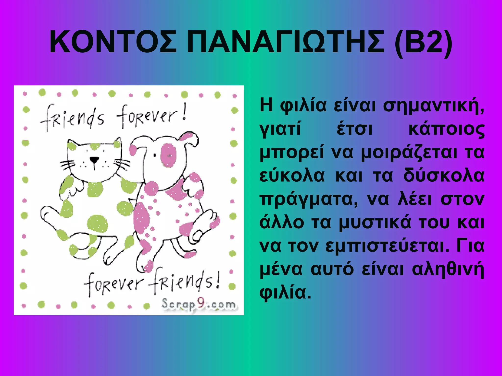 ΚΟΝΤΟΣ ΠΑΝΑΓΙΩΤΗΣ (Β2)
Η φιλία είναι σημαντική,
γιατί έτσι κάποιος
μπορεί να μοιράζεται τα
εύκολα και τα δύσκολα
πράγματα, να λέει στον
άλλο τα μυστικά του και
να τον εμπιστεύεται. Για
μένα αυτό είναι αληθινή
φιλία.
 