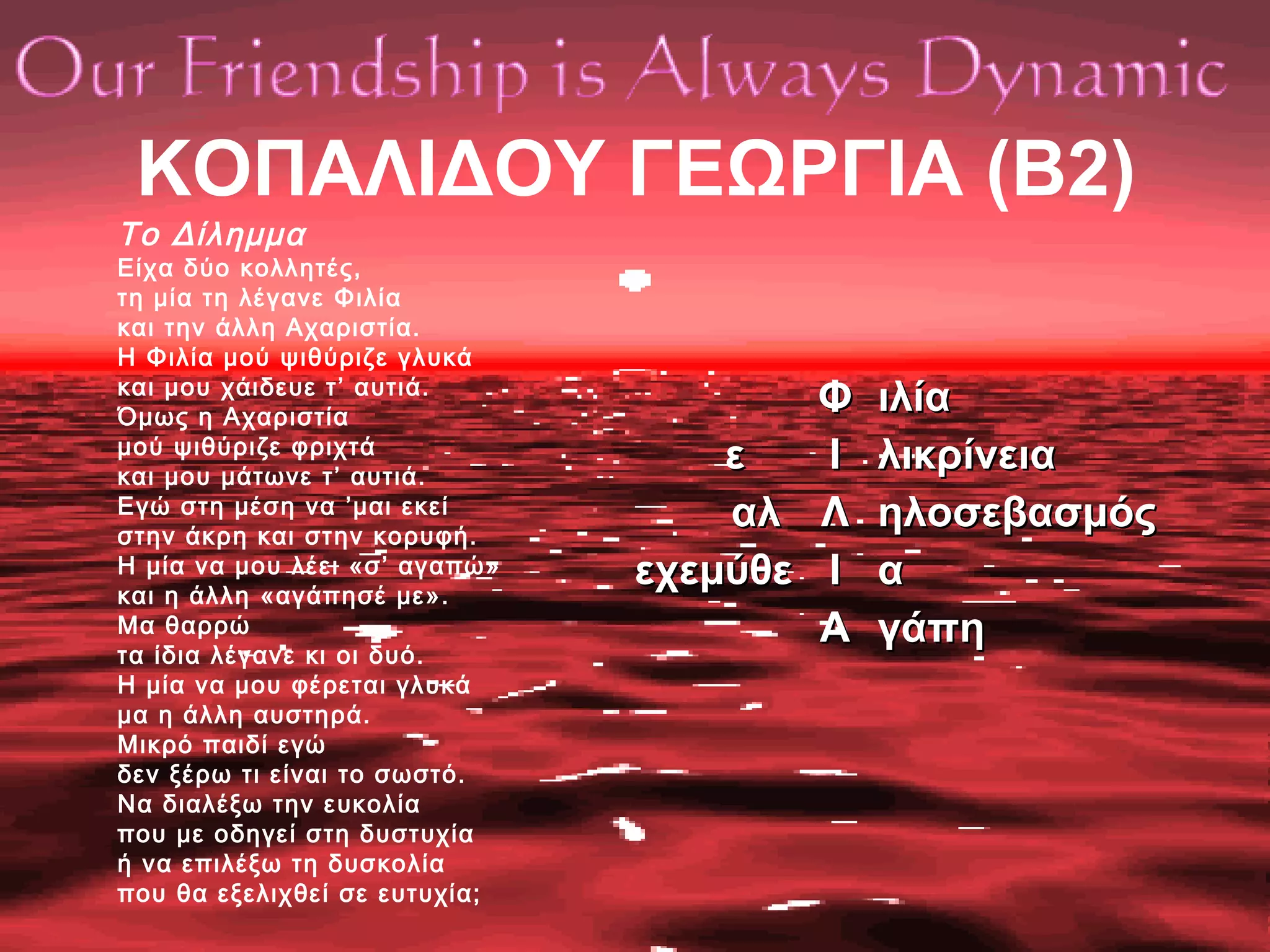 ΚΟΠΑΛΙΔΟΥ ΓΕΩΡΓΙΑ (Β2)
Το Δίλημμα
Είχα δύο κολλητές,
τη μία τη λέγανε Φιλία
και την άλλη Αχαριστία.
Η Φιλία μού ψιθύριζε γλυκά
και μου χάιδευε τ’ αυτιά.
Όμως η Αχαριστία
μού ψιθύριζε φριχτά
και μου μάτωνε τ’ αυτιά.
Εγώ στη μέση να ’μαι εκεί
στην άκρη και στην κορυφή.
Η μία να μου λέει «σ’ αγαπώ»
και η άλλη «αγάπησέ με».
Μα θαρρώ
τα ίδια λέγανε κι οι δυό.
Η μία να μου φέρεται γλυκά
μα η άλλη αυστηρά.
Μικρό παιδί εγώ
δεν ξέρω τι είναι το σωστό.
Να διαλέξω την ευκολία
που με οδηγεί στη δυστυχία
ή να επιλέξω τη δυσκολία
που θα εξελιχθεί σε ευτυχία;
εε
αλαλ
εχεμύθεεχεμύθε
ΦΦ
ΙΙ
ΛΛ
ΙΙ
ΑΑ
ιλίαιλία
λικρίνειαλικρίνεια
ηλοσεβασμόςηλοσεβασμός
αα
γάπηγάπη
 