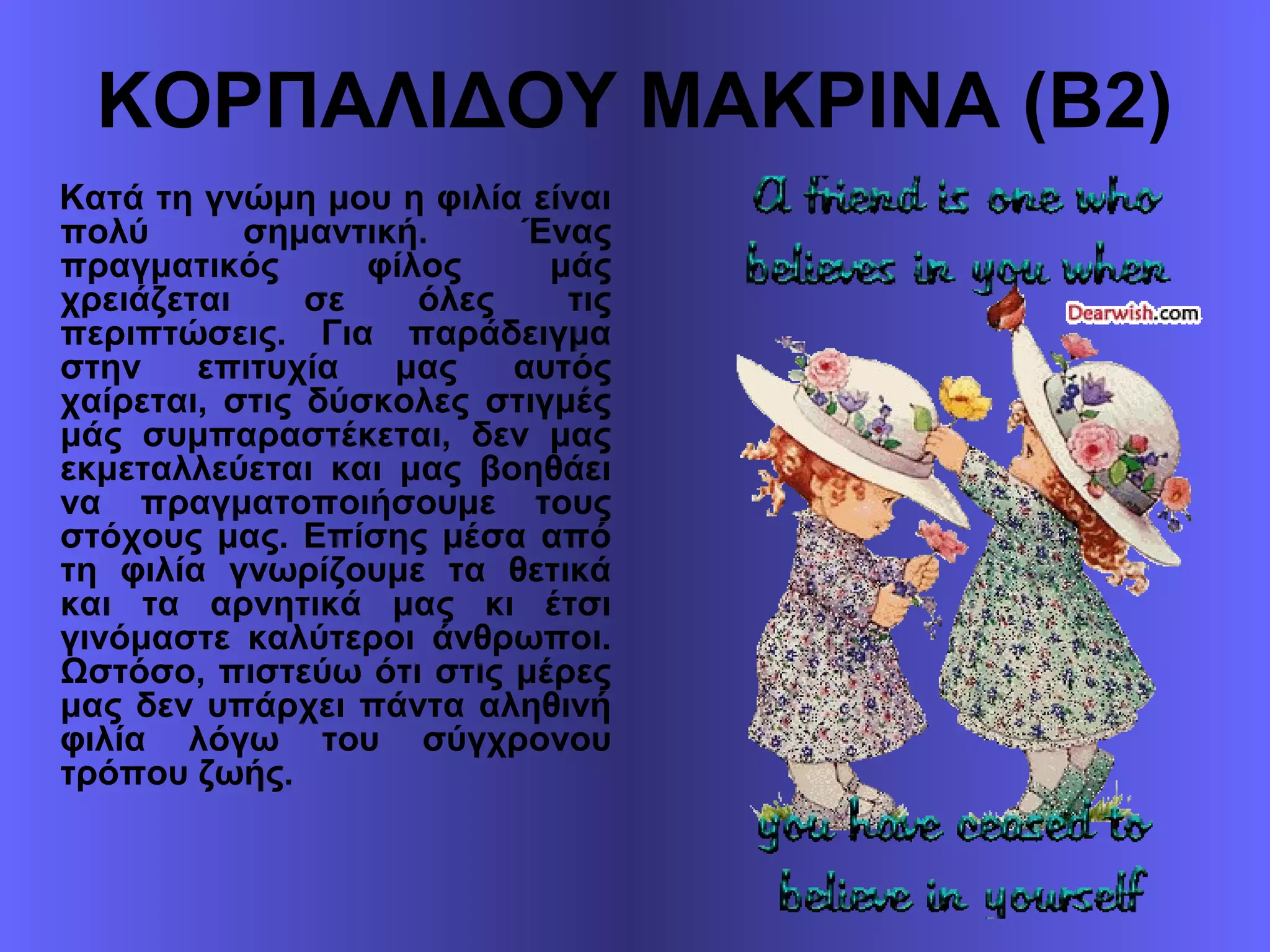 ΚΟΡΠΑΛΙΔΟΥ ΜΑΚΡΙΝΑ (Β2)
Κατά τη γνώμη μου η φιλία είναι
πολύ σημαντική. Ένας
πραγματικός φίλος μάς
χρειάζεται σε όλες τις
περιπτώσεις. Για παράδειγμα
στην επιτυχία μας αυτός
χαίρεται, στις δύσκολες στιγμές
μάς συμπαραστέκεται, δεν μας
εκμεταλλεύεται και μας βοηθάει
να πραγματοποιήσουμε τους
στόχους μας. Επίσης μέσα από
τη φιλία γνωρίζουμε τα θετικά
και τα αρνητικά μας κι έτσι
γινόμαστε καλύτεροι άνθρωποι.
Ωστόσο, πιστεύω ότι στις μέρες
μας δεν υπάρχει πάντα αληθινή
φιλία λόγω του σύγχρονου
τρόπου ζωής.
 