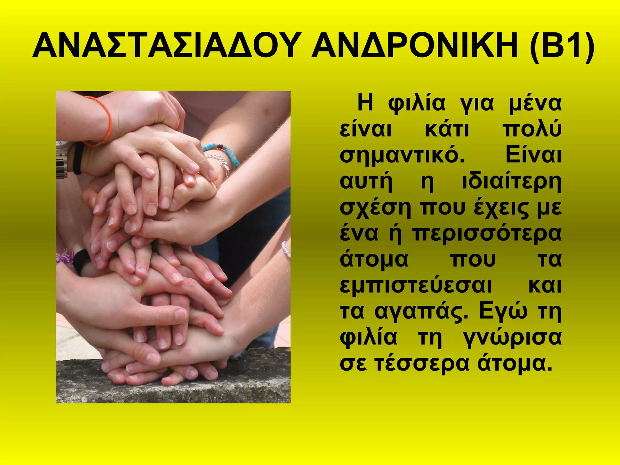 ΑΝΑΣΤΑΣΙΑΔΟΥ ΑΝΔΡΟΝΙΚΗ (Β1)
Η φιλία για μένα
είναι κάτι πολύ
σημαντικό. Είναι
αυτή η ιδιαίτερη
σχέση που έχεις με
ένα ή περισσότερα
άτομα που τα
εμπιστεύεσαι και
τα αγαπάς. Εγώ τη
φιλία τη γνώρισα
σε τέσσερα άτομα.
 