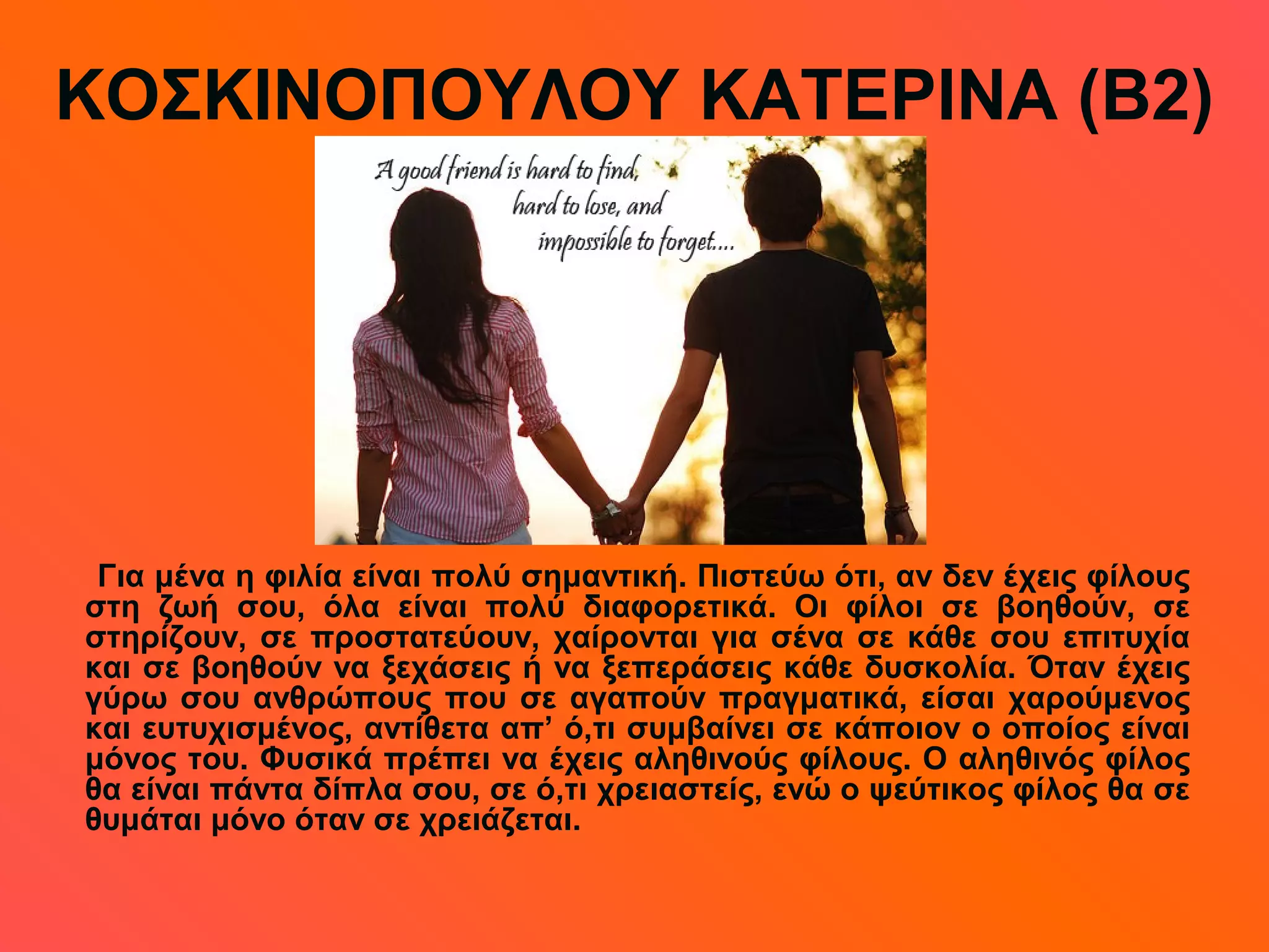 ΚΟΣΚΙΝΟΠΟΥΛΟΥ ΚΑΤΕΡΙΝΑ (Β2)
Για μένα η φιλία είναι πολύ σημαντική. Πιστεύω ότι, αν δεν έχεις φίλους
στη ζωή σου, όλα είναι πολύ διαφορετικά. Οι φίλοι σε βοηθούν, σε
στηρίζουν, σε προστατεύουν, χαίρονται για σένα σε κάθε σου επιτυχία
και σε βοηθούν να ξεχάσεις ή να ξεπεράσεις κάθε δυσκολία. Όταν έχεις
γύρω σου ανθρώπους που σε αγαπούν πραγματικά, είσαι χαρούμενος
και ευτυχισμένος, αντίθετα απ’ ό,τι συμβαίνει σε κάποιον ο οποίος είναι
μόνος του. Φυσικά πρέπει να έχεις αληθινούς φίλους. Ο αληθινός φίλος
θα είναι πάντα δίπλα σου, σε ό,τι χρειαστείς, ενώ ο ψεύτικος φίλος θα σε
θυμάται μόνο όταν σε χρειάζεται.
 