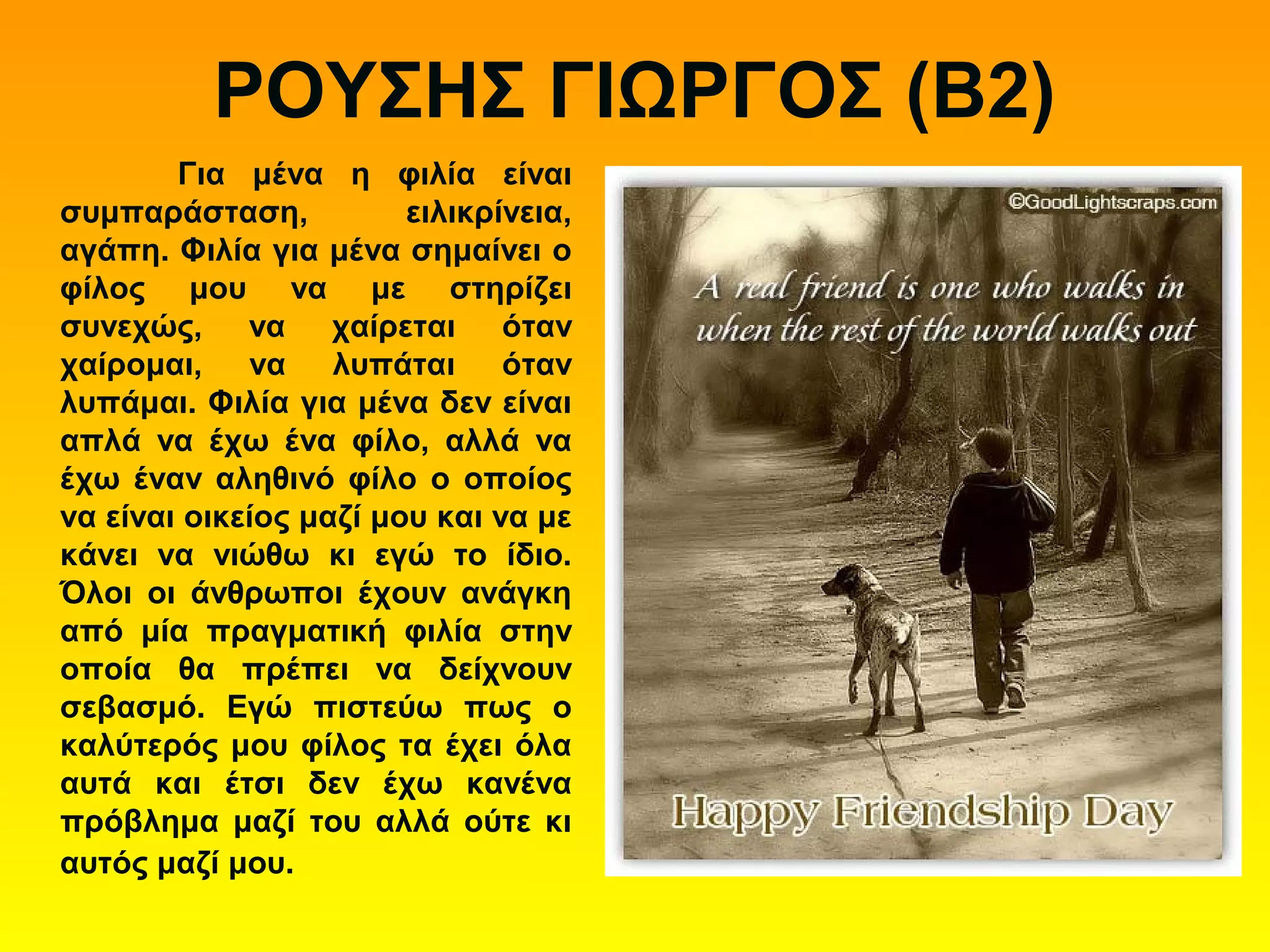 ΡΟΥΣΗΣ ΓΙΩΡΓΟΣ (Β2)
Για μένα η φιλία είναι
συμπαράσταση, ειλικρίνεια,
αγάπη. Φιλία για μένα σημαίνει ο
φίλος μου να με στηρίζει
συνεχώς, να χαίρεται όταν
χαίρομαι, να λυπάται όταν
λυπάμαι. Φιλία για μένα δεν είναι
απλά να έχω ένα φίλο, αλλά να
έχω έναν αληθινό φίλο ο οποίος
να είναι οικείος μαζί μου και να με
κάνει να νιώθω κι εγώ το ίδιο.
Όλοι οι άνθρωποι έχουν ανάγκη
από μία πραγματική φιλία στην
οποία θα πρέπει να δείχνουν
σεβασμό. Εγώ πιστεύω πως ο
καλύτερός μου φίλος τα έχει όλα
αυτά και έτσι δεν έχω κανένα
πρόβλημα μαζί του αλλά ούτε κι
αυτός μαζί μου.
 